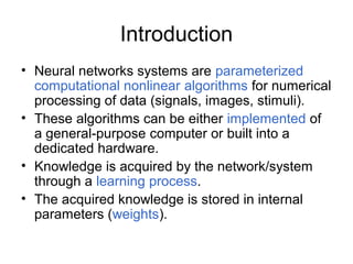 Introduction
• Neural networks systems are parameterized
computational nonlinear algorithms for numerical
processing of data (signals, images, stimuli).
• These algorithms can be either implemented of
a general-purpose computer or built into a
dedicated hardware.
• Knowledge is acquired by the network/system
through a learning process.
• The acquired knowledge is stored in internal
parameters (weights).
 