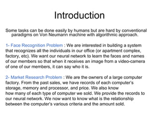 Introduction
Some tasks can be done easily by humans but are hard by conventional
paradigms on Von Neumann machine with algorithmic approach.
1- Face Recognition Problem : We are interested in building a system
that recognizes all the individuals in our office (or apartment complex,
factory, etc). We want our neural network to learn the faces and names
of our members so that when it receives an image from a video-camera
of one of our members, it can say who it is.
2- Market Research Problem : We are the owners of a large computer
factory. From the past sales, we have records of each computer’s
storage, memory and processor, and price. We also know
how many of each type of computer we sold. We provide the records to
our neural network. We now want to know what is the relationship
between the computer’s various criteria and the amount sold.
 