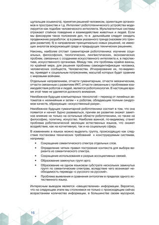 16
щупальцев осьминога), принятия решений человеком, ориентация организ-
мов в пространстве и т.д. Интеллект робототехнического устройства моде-
лируется как подобие человеческого интеллекта. Мультиагентные системы
отражают стайное поведение и взаимодействие животных и людей. Если
мы фиксируем такое положение дел, то в дальнейшем следует ожидать
продвижение разработок: а) в рамках указанного тренда (назовем это трен-
дом развития); б) в направлении принципиально новых решений, не имею-
щих аналогов вокружающей среде и предыдущих технических решениях.
Наконец, наиболее отстает гуманитарная робототехника: изучение соци-
альных, философских, теологических, лингвистических, экономических
проблем, связанных с созданием искусственного интеллекта и, в перспек-
тиве, искусственного организма. Между тем, эти проблемы крайне важны,
по крайней мере, для решения проблемы самоидентификации человека,
человеческих сообществ, Человечества. Игнорирование их, по-видимо-
му, приведет к социальным потрясениям, масштаб которых будет сравним
с мировыми войнами.
Отдельным направлением, отчасти гуманитарным, отчасти механическим,
отчасти связанным с развитием ИКТ, отчасти связанным с проблемами вза-
имодействия роботов и людей, является робопсихология. В настоящее вре-
мя этой теме не уделяется должного внимания.
Неизбежное будущее компьютерных технологий – переход от линейных ав-
томатов к нелинейным и затем – к роботам, обладающим полным синдро-
мом качеств, образующих «искусственный разум».
Неизбежное будущее гуманитарной робототехники состоит в том, что она
появится и начнет бурно развиваться, причем ее развитие окажет замет-
ное влияние не только на остальные области робототехники, но также на
философию, политику, искусство. Наиболее важной, по-видимому, станет
проблема роботехнической эволюции естественных языков, что окажет
воздействие, как на когнитивную, так и на социальную сферу.
В изменениях в языках можно выделить группу, происходящую как след-
ствие постановки технических требований к конструируемым системам,
например:
•	 Сокращение семантического спектра отдельных слов.
•	 Определение четких правил построения контекста для выбора ва-
рианта из семантического спектра.
•	 Сокращение использования и разрыв ассоциативных связей.
•	 Образование замкнутых групп арго.
•	 Образование на одном языковом субстрате нескольких замкнутых
групп по семантическим спектрам, вследствие чего возникает не-
обходимость перевода «с русского на русский».
•	 Проблема выявления и сравнения онтологем в пределах одного ес-
тественного языка.
Интересным выводом является «овеществление» информации. Вероятно,
что на следующем этапе мы столкнемся не только с происходящим сейчас
возрастанием количества информации, в большинстве своем мусорной,
 