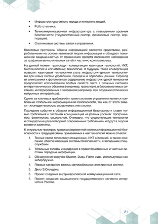 21
•	 Инфраструктура умного города и интернета вещей.
•	 Робототехника.
•	 Телекоммуникационная инфраструктура с повышенным уровнем
безопасности (государственный сектор, финансовый сектор, кор-
порации).
•	 Спутниковые системы связи и управления.
Квантовые протоколы обмена информацией являются средствами, раз-
работанными на основе квантовой теории информации и обладают повы-
шенной защищенностью от применения средств пассивного наблюдения
за трафиком вычислительных сетей и частично криптоанализа.
На данный момент происходит конвергенция квантовых технологий, ИКТ,
биотехнологий и когнитивных технологий. В будущем такая конвергенция
позволит квантовым технологиям стать инфраструктурными технология-
ми для новых систем управления, передачи и обработки данных. Переход
от электроники к фотонике как содержанию инфраструктурной технологии
предполагает использование особых свойств света в сложных системах
внутри технических объектов (например, транспорт), в биосовместимых си-
стемах, интегрированных с человеком (например, при создании оптических
нейронных интерфейсов).
Одним из ключевых требований к таким системам управления является тре-
бование глобальной информационной безопасности, так как от этого зави-
сит жизнедеятельность управляемых ими систем.
Последние события в области информационной безопасности ставят но-
вые требования к системам коммуникаций на разных уровнях: программ-
ном, физическом, социальном. Очевидно, что существующие технологии
и стандарты не удовлетворяют современным требованиям и будут в скором
времени заменены.
К актуальным примерам кризиса современной системы информационной без-
опасности и грядущей смены применяемых в ней технологий можно отнести:
1.	 Тесные связи телекоммуникационных, ИКТ компаний, а также ком-
паний, обеспечивающих системы безопасности, с западными спец-
службами.
2.	 Тотальные взломы и внедрения в правительственные и частные си-
стемы передачи информации.
3.	 Обнаружение вирусов Stuxnet, Duqu, Flame и др., используемых как
кибероружие.
4.	 Первые хакерские взломы автомобильных электронных систем;
5.	 Дело Э.Сноудена.
6.	 Проект создания внутриевропейской коммуникационной сети.
7.	 Проект создания защищенного государственного сегмента интер-
нета в России.
 