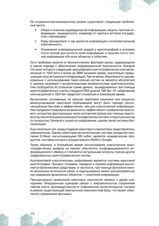 22
На социально-организационном уровне существуют следующие проблем-
ные места:
•	 Сбора и анализа индивидуальной информации; защиты частной ин-
формации, защищенность индивида от крупных акторов (государ-
ство, корпорации).
•	 Кому принадлежит и где хранится информация и интеллектуальная
собственность.
•	 Управление информационной средой и криптографией в условиях
почти полной доступности всей информации и наличия почти пол-
ной информации обо всех объектах и событиях.
Суть проблемы кроется в технологических факторах риска, содержащихся
в самом подходе к обеспечению информационной безопасности, базовый
постулат которого следующий: расшифровка криптографических ключей ве-
личиной от 1024 бита и более на ЭВМ занимает время, значительно превы-
шающее срок актуальности информации. Тем не менее, безопасность зашиф-
рованных с использованием таких ключей систем не является абсолютной
и связана напрямую с вычислительными возможностями криптоаналитика.
Уже сообщается об успешном съеме данных, зашифрованных при помощи
криптографического ключа стандарта RSA длиной 768 бит. От шифрования
ключом длиной в 1024 бит предстоит отказаться в ближайшее время.
Вычисления, основанные на законах квантовой механики или процессы
манипулирования квантовой информацией могут быть гораздо (экспо-
ненциально) быстрее и эффективнее, чем для классической информации.
Уже продемонстрирована возможность эффективного применения кванто-
вого алгоритма факторизации чисел (алгоритма Шора) при помощи кванто-
воговычислителядлявзломакриптографическихсистемсоткрытымключом
со скоростью, близкой к скорости шифрования, сделав такие системы бес-
полезными.
Еще несколько лет назад создание квантового компьютера представлялось
невозможным. Однако квантовая вычислительная система канадской ком-
пании D-Wave, насчитывающиая 500 кубит, является коммерческим про-
дуктом, поставка которого осуществлена в NASA и Google.
Таким образом, в ближайшее время использование классических крип-
тографических шифров не сможет обеспечить конфиденциальности ин-
формационного обмена и становятся актуальными вопросы поиска других
шифровальных криптографических систем.
Альтернативой классическому шифрованию являются системы квантовой
криптографии. Процесс отправки, передачи и приема информации выпол-
няется физическими средствами, в частности, при помощи фотонов в лини-
ях волоконно-оптической связи, а подслушивание может рассматриваться
как измерение физических объектов — носителей информации.
Принципиально применение квантовых технологий связано с двумя сце-
нариями. Инерционный сценарий связан с невозможностью сохранения
темпов роста производительности современной вычислительной техники
в рамках существующей электронной компонентной базы, что может обес-
печить применение фотоники.
 