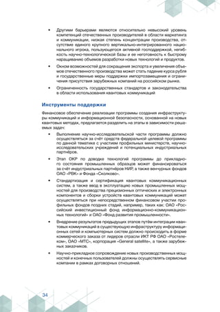 34
•	 Другими барьерами являются относительно невысокий уровень
компетенций отечественных производителей в области маркетинга
и коммуникации, низкая степень концентрации производства, от-
сутствие единого крупного вертикально-интегрированного нацио-
нального игрока, пользующегося активной господдержкой, негиб-
кость научно-технологической базы и ее неготовность к быстрому
наращиванию объемов разработки новых технологий и продуктов.
•	 Окном возможностей для сокращения экспорта и увеличения объе-
мов отечественного производства может стать падение курса рубля
и государственные меры поддержки импортозамещения и ограни-
чения присутствия зарубежных компаний на российском рынке.
•	 Ограниченность государственных стандартов и законодательства
в области использования квантовых коммуникаций
Инструменты поддержки
Финансовое обеспечение реализации программы создания инфраструкту-
ры коммуникаций и информационной безопасности, основанной на новых
квантовых методах, предлагается разделить на этапы в зависимости реша-
емых задач:
•	 Выполнение научно-исследовательской части программы должно
осуществляться за счёт средств федеральной целевой программы
по данной тематике с участием профильных министерств, научно-
исследовательских учреждений и потенциальных индустриальных
партнёров.
•	 Этап ОКР по доводке технологий программы до прикладно-
го состояния промышленных образцов может финансироваться
за счёт индустриальных партнёров НИР, а также венчурных фондов
ОАО «РВК» и Фонда «Сколково».
•	 Стандартизация и сертификация квантовых коммуникационных
систем, а также ввод в эксплуатацию новых промышленных мощ-
ностей для производства прецизионных оптических и электронных
компонентов и сборки устройств квантовых коммуникаций может
осуществляться при непосредственном финансовом участии про-
фильных фондов поздних стадий, например, таких как: ОАО «Рос-
сийский инвестиционный фонд информационно-коммуникацион-
ных технологий» и ОАО «Фонд развития промышленности».
•	 Внедрение результатов предыдущих этапов путём интеграции кван-
товых коммуникаций в существующую инфраструктуру информаци-
онных сетей и компьютерных систем должно происходить в форме
коммерческого заказа от лидеров отрасли ИКТ РФ ОАО «Ростеле-
ком», ОАО «МТС», корпорация «General satellite», а также зарубеж-
ных заказчиков.
•	 Научно-прикладное сопровождение новых производственных мощ-
ностей и конечных пользователей должны осуществлять сервисные
компании в рамках договорных отношений.
 