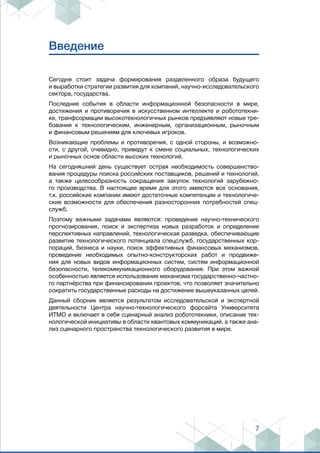 7
Введение
Сегодня стоит задача формирования разделенного образа будущего
и выработки стратегии развития для компаний, научно-исследовательского
сектора, государства.
Последние события в области информационной безопасности в мире,
достижения и противоречия в искусственном интеллекте и робототехни-
ке, транфсормации высокотехнологичных рынков предъявляют новые тре-
бования к технологическим, инженерным, организационным, рыночным
и финансовым решениям для ключевых игроков.
Возникающие проблемы и противоречия, с одной стороны, и возможно-
сти, с другой, очевидно, приведут к смене социальных, технологических
и рыночных основ области высоких технологий.
На сегодняшний день существует острая необходимость совершенство-
вания процедуры поиска российских поставщиков, решений и технологий,
а также целесообразность сокращения закупок технологий зарубежно-
го производства. В настоящее время для этого имеются все основания,
т.к. российские компании имеют достаточные компетенции и технологиче-
ские возможности для обеспечения разносторонних потребностей спец-
служб.
Поэтому важными задачами являются: проведение научно-технического
прогнозирования, поиск и экспертиза новых разработок и определение
перспективных направлений, технологическая разведка, обеспечивающие
развитие технологического потенциала спецслужб, государственных кор-
пораций, бизнеса и науки, поиск эффективных финансовых механизмов,
проведение необходимых опытно-конструкторских работ и продвиже-
ния для новых видов информационных систем, систем информационной
безопасности, телекоммуникационного оборудования. При этом важной
особенностью является использование механизма государственно-частно-
го партнёрства при финансировании проектов, что позволяет значительно
сократить государственные расходы на достижение вышеуказанных целей.
Данный сборник является результатом исследовательской и экспертной
деятельности Центра научно-технологического форсайта Университета
ИТМО и включает в себя сценарный анализ робототехники, описание тех-
нологической инициативы в области квантовых коммуникаций, а также ана-
лиз сценарного пространства технологического развития в мире.
 