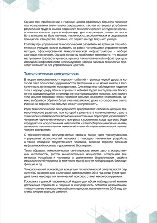 9
Однако при приближении к границе циклов (фазовому барьеру) горизонт
прогнозирования значительно сокращается, так как потенциал углубления
разделения труда в рамках заданного технологического контура исчерпан,
а технологическое ядро и инфраструктура следующего уклада не могут
быть описаны на базе научных, технических, экономических и социальных
принципов, стандартов, правил, что задает контур текущего уклада.
Поэтому при управлении технологическим развитием на границах техноло-
гических укладов важно выходить за рамки устоявшихся управленческих
методик, сформированной технологической инфраструктуры и набора
ключевых технологий. Однако основной проблемой является то, что момент
наступления фазового кризиса, кризиса технологической инфраструктуры
и предела эффективности используемого набора базовых технологий про-
ходит незаметно для управляющих центров.
Технологическая сингулярность
В теории относительности горизонт событий - граница черной дыры, в ко-
торой свет полностью удерживаются тяготением и не может выйти в бес-
конечность во внешнем пространстве. Для внешнего наблюдателя падение
тела в черную дыру вблизи горизонта событий будет выглядеть как беско-
нечно замедляющийся и никогда не оканчивающийся процесс, для самого
тела момент перехода через горизонт событий окажется незаметным, од-
нако выбраться обратно будет уже невозможно даже со скоростью света.
Именно за горизонтом событий лежит сингулярность.
Идея технологической сингулярности представляет собой концепцию тех-
нологического развития, при которой в результате количественного роста
технических возможностей возможен качественный переход от управляемого
человеком научно-технического прогресса к состоянию, когда прогресс будет
определяться искусственным интеллектом и самособирающимися машинами,
а скорость технологических изменений станет быстрее возможности челове-
ческого восприятия.
С технологической сингулярностью связана также идея трансгуманизма
– улучшение возможностей человека с помощью технических устройств,
а также создание искусственного человека, включая перенос сознания
на физический носитель и достижение бессмертия.
Таким образом, технологическая сингулярность имеет дело с искусствен-
ным интеллектом, ростом вычислительных мощностей, интеграцией тех-
нических устройств и человека и увеличением биологических свойств
и возможностей человека (в том числе мозга) за счет киборгизации, биомоди-
фикаций и т.д.
Технологической основой для концепции технологической сингулярности слу-
жит NBIC конвергенция, а ключевой датой является 2045 год, когда будет прой-
дена точка невозврата и технический прогресс станет неконтролируемым.
Поскольку в данной теоретической модели для обоих наблюдателей момент
достижения горизонта и падение в сингулярность остаются незаметными,
то наступление технологической сингулярности, намеченную на 2045 год, си-
стема, скорее всего, не заметит.
 