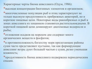 Характерные черты биома апвеллинга (Одум, 1986):
*высокая концентрация биогенных элементов и организмов;
*многочисленные популяции рыб и птиц характеризуют не
только высокую продуктивность прибрежных акваторий, но и
короткие пищевые цепи. Некоторые виды ракообразных и рыб в
зонах апвеллинга из хищников становятся растительноядными. В
короткой пищевой цепи доминируют диатомовые водоросли и
рыбы;
*отложения осадков на морском дне содержат много
органических веществ и фосфатов;
*в противоположность богатству моря прилегающие районы
суши часто представляют пустыню, так как формирующие
апвеллинг ветры дуют большей частью с суши, резко уменьшая
влажность;
*продуктивность биома апвеллинга подвержена периодическим
спадам.
 