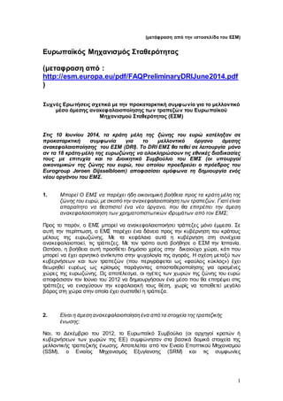 1
(μετάφραση από την ιστοσελίδα του ΕΣΜ)
Ευρωπαϊκός Μηχανισμός Σταθερότητας
(μεταφραση από :
http://esm.europa.eu/pdf/FAQPreliminaryDRIJune2014.pdf
)
Συχνές Ερωτήσεις σχετικά με την προκαταρκτική συμφωνία για το μελλοντικό
μέσο άμεσης ανακεφαλαιοποίησης των τραπεζών του Ευρωπαϊκού
Μηχανισμού Σταθερότητας (ΕΣΜ)
Στις 10 Ιουνίου 2014, τα κράτη μέλη της ζώνης του ευρώ κατέληξαν σε
προκαταρκτική συμφωνία για το μελλοντικό όργανο άμεσης
ανακεφαλαιοποίησης του ΕΣΜ (DRI). Το DRI ΕΜΣ θα τεθεί σε λειτουργία μόνο
αν τα 18 κράτη-μέλη της ευρωζώνης να ολοκληρώσουν τις εθνικές διαδικασίες
τους με επιτυχία και το Διοικητικό Συμβούλιο του ΕΜΣ (οι υπουργοί
οικονομικών της ζώνης του ευρώ, του οποίου προεδρεύει ο πρόεδρος του
Eurogroup Jeroen Dijsselbloem) αποφασίσει ομόφωνα τη δημιουργία ενός
νέου οργάνου του ΕΜΣ.
1. Μπορεί Ο ΕΜΣ να παρέχει ήδη οικονομική βοήθεια προς τα κράτη μέλη της
ζώνης του ευρώ, με σκοπό την ανακεφαλαιοποίηση των τραπεζών. Γιατί είναι
απαραίτητο να θεσπιστεί ένα νέο όργανο, που θα επιτρέπει την άμεση
ανακεφαλαιοποίηση των χρηματοπιστωτικών ιδρυμάτων από τον ΕΜΣ;
Προς το παρόν, ο ΕΜΣ μπορεί να ανακεφαλαιοποιήσει τράπεζες μόνο έμμεσα. Σε
αυτή την περίπτωση, ο ΕΜΣ παρέχει ένα δάνειο προς την κυβέρνηση του κράτους
μέλους της ευρωζώνης. Με τα κεφάλαια αυτά η κυβέρνηση στη συνέχεια
ανακεφαλαιοποιεί, τις τράπεζες. Με τον τρόπο αυτό βοήθησε ο ΕΣΜ την Ισπανία.
Ωστόσο, η βοήθεια αυτή προσθέτει δημόσιο χρέος στην δικαιούχο χώρα, κάτι που
μπορεί να έχει αρνητικό αντίκτυπο στην ψυχολογία της αγοράς. Η σχέση μεταξύ των
κυβερνήσεων και των τραπεζών (που περιγράφεται ως «φαύλος κύκλος») έχει
θεωρηθεί ευρέως ως κρίσιμος παράγοντας αποσταθεροποίησης για ορισμένες
χώρες της ευρωζώνης. Ως αποτέλεσμα, οι ηγέτες των χωρών της ζώνης του ευρώ
αποφάσισαν τον Ιούνιο του 2012 να δημιουργήσουν ένα μέσο που θα επιτρέψει στις
τράπεζες να ενισχύσουν την κεφαλαιακή τους θέση, χωρίς να τοποθετεί μεγάλο
βάρος στη χώρα στην οποία έχει συσταθεί η τράπεζα.
2. Είναι η άμεση ανακεφαλαιοποίηση ένα από τα στοιχεία της τραπεζικής
ένωσης;
Ναι, το Δεκέμβριο του 2012, το Ευρωπαϊκό Συμβούλιο (οι αρχηγοί κρατών ή
κυβερνήσεων των χωρών της ΕΕ) συμφώνησαν στα βασικά δομικά στοιχεία της
μελλοντικής τραπεζικής ένωσης. Αποτελείται από τον Ενιαίο Εποπτικού Μηχανισμού
(SSM), ο Ενιαίος Μηχανισμός Εξυγίανσης (SRM) και τις συμφωνίες
 