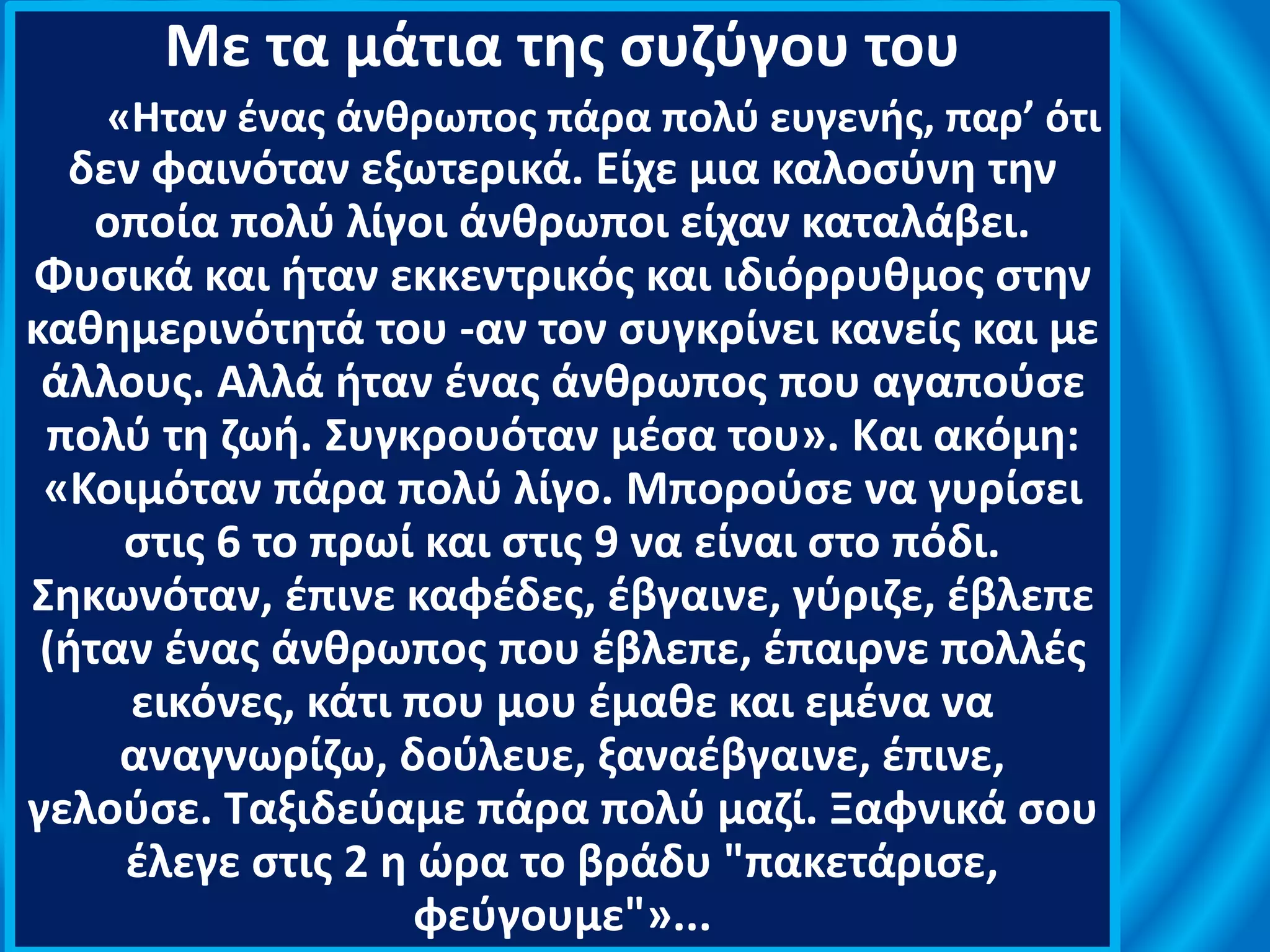 Με τα μάτια της συζύγου του
«Ηταν ένας άνθρωπος πάρα πολύ ευγενής, παρ’ ότι
δεν φαινόταν εξωτερικά. Είχε μια καλοσύνη την
οποία πολύ λίγοι άνθρωποι είχαν καταλάβει.
Φυσικά και ήταν εκκεντρικός και ιδιόρρυθμος στην
καθημερινότητά του -αν τον συγκρίνει κανείς και με
άλλους. Αλλά ήταν ένας άνθρωπος που αγαπούσε
πολύ τη ζωή. Συγκρουόταν μέσα του». Και ακόμη:
«Κοιμόταν πάρα πολύ λίγο. Μπορούσε να γυρίσει
στις 6 το πρωί και στις 9 να είναι στο πόδι.
Σηκωνόταν, έπινε καφέδες, έβγαινε, γύριζε, έβλεπε
(ήταν ένας άνθρωπος που έβλεπε, έπαιρνε πολλές
εικόνες, κάτι που μου έμαθε και εμένα να
αναγνωρίζω, δούλευε, ξαναέβγαινε, έπινε,
γελούσε. Ταξιδεύαμε πάρα πολύ μαζί. Ξαφνικά σου
έλεγε στις 2 η ώρα το βράδυ "πακετάρισε,
φεύγουμε"»...
 