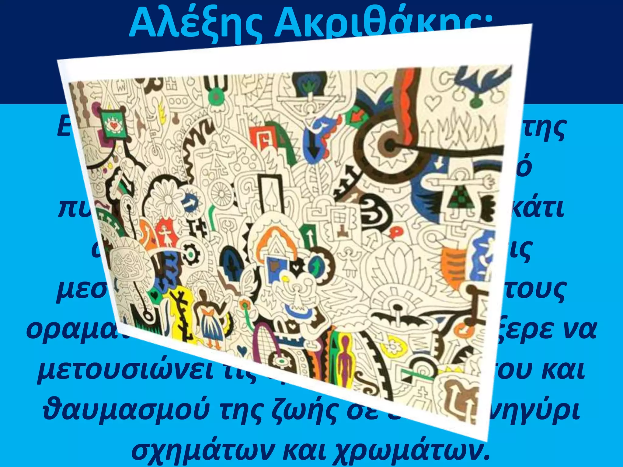 Είχε να αντιτάξει στη ζωγραφική της
αναπαράστασης μια σειρά από
πυροτεχνήματα και εκλάμψεις, κάτι
ανάμεσα στις εικονογραφήσεις
μεσαιωνικών χειρογράφων και τους
οραματισμούς ενός ποιητή που ήξερε να
μετουσιώνει τις εμπειρίες θανάτου και
θαυμασμού της ζωής σε ένα πανηγύρι
σχημάτων και χρωμάτων.
Αλέξης Ακριθάκης:
Ο ποιητής του καμβά
 