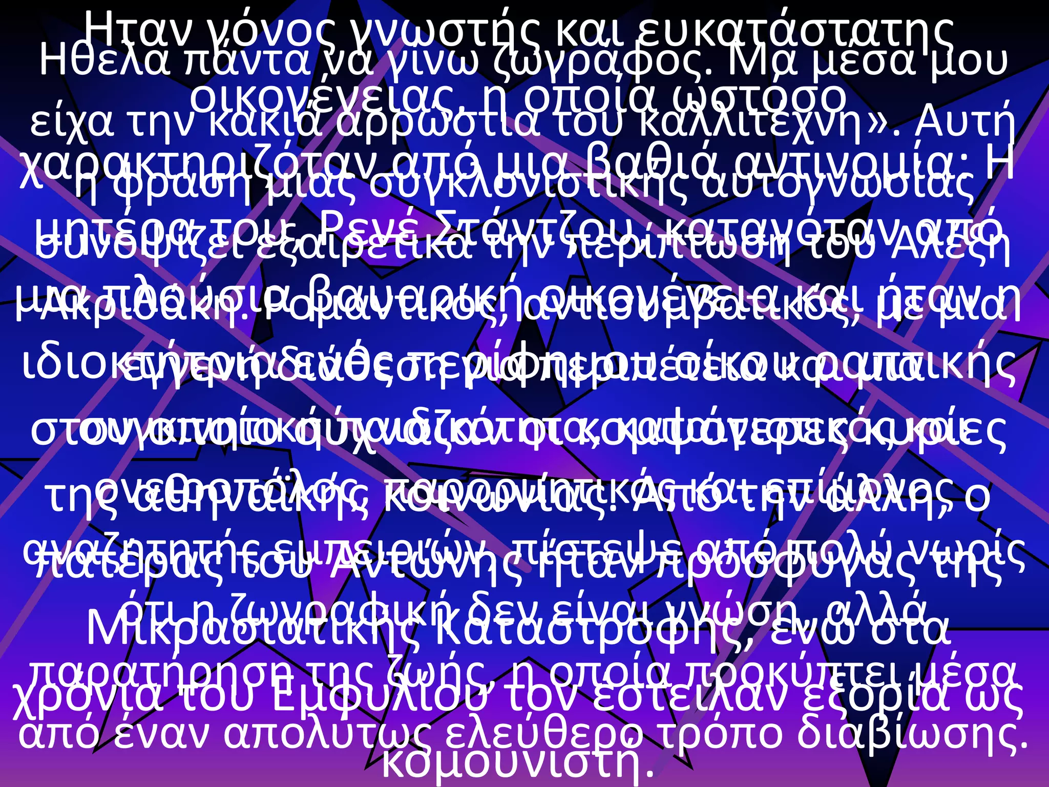 Ηθελα πάντα να γίνω ζωγράφος. Μα μέσα μου
είχα την κακιά αρρώστια του καλλιτέχνη». Αυτή
η φράση μιας συγκλονιστικής αυτογνωσίας
συνοψίζει εξαιρετικά την περίπτωση του Αλέξη
Ακριθάκη. Ρομαντικός, αντισυμβατικός, με μια
εγγενή διάθεση για περιπέτεια και μια
συγκινητική παιδικότητα, καταιγιστικός και
ονειροπόλος, παρορμητικός και επίμονος
αναζητητής εμπειριών, πίστεψε από πολύ νωρίς
ότι η ζωγραφική δεν είναι γνώση, αλλά
παρατήρηση της ζωής, η οποία προκύπτει μέσα
από έναν απολύτως ελεύθερο τρόπο διαβίωσης.
Ηταν γόνος γνωστής και ευκατάστατης
οικογένειας, η οποία ωστόσο
χαρακτηριζόταν από μια βαθιά αντινομία: Η
μητέρα του, Ρενέ Στάντζου, καταγόταν από
μια πλούσια βαυαρική οικογένεια και ήταν η
ιδιοκτήτρια ενός περίφημου οίκου ραπτικής
στον οποίο σύχναζαν οι κομψότερες κυρίες
της αθηναϊκής κοινωνίας. Από την άλλη, ο
πατέρας του Αντώνης ήταν πρόσφυγας της
Μικρασιατικής Καταστροφής, ενώ στα
χρόνια του Εμφυλίου τον έστειλαν εξορία ως
κομουνιστή.
 