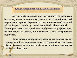 Гра як інтерактивний метод навчання
Активізація пізнавальної активності та розвиток
інтелектуального мислення учнів – це ті проблеми, які
вирішую в процесі ігромистецтва, колективної радісної
дії майстра і учнів, у стані емоційної піднесеності.
Перевірка знань на уроці, яка відбувається у формі гри,
не нав’язується дітям, не викликає у них неприємних
відчуттів.
Ігри можна використовувати як на певних етапах
уроку, так і на окремому занятті. Тривалість гри може
бути різною – це залежить від мети, якої хоче досягнути
майстер цією грою.
 