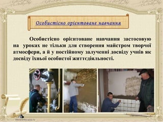 Особистісно орієнтоване навчання
Особистісно орієнтоване навчання застосовую
на уроках не тільки для створення майстром творчої
атмосфери, а й у постійному залученні досвіду учнів як
досвіду їхньої особистої життєдіяльності.
 