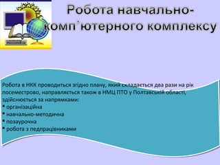 Робота в НКК проводиться згідно плану, який складається два рази на рік
посеместрово, направляється також в НМЦ ПТО у Полтавській області,
здійснюється за напрямками:
 організаційна
 навчально-методична
 позаурочна
 робота з педпрацівниками
 