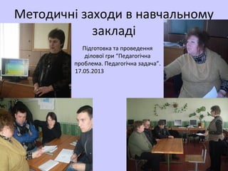 Підготовка та проведення
ділової гри “Педагогічна
проблема. Педагогічна задача”.
17.05.2013
Методичні заходи в навчальному
закладі
 