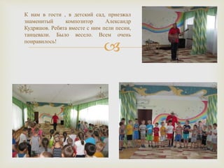 
К нам в гости , в детский сад, приезжал
знаменитый композитор Александр
Кудряшов. Ребята вместе с ним пели песни,
танцевали. Было весело. Всем очень
понравилось!
 