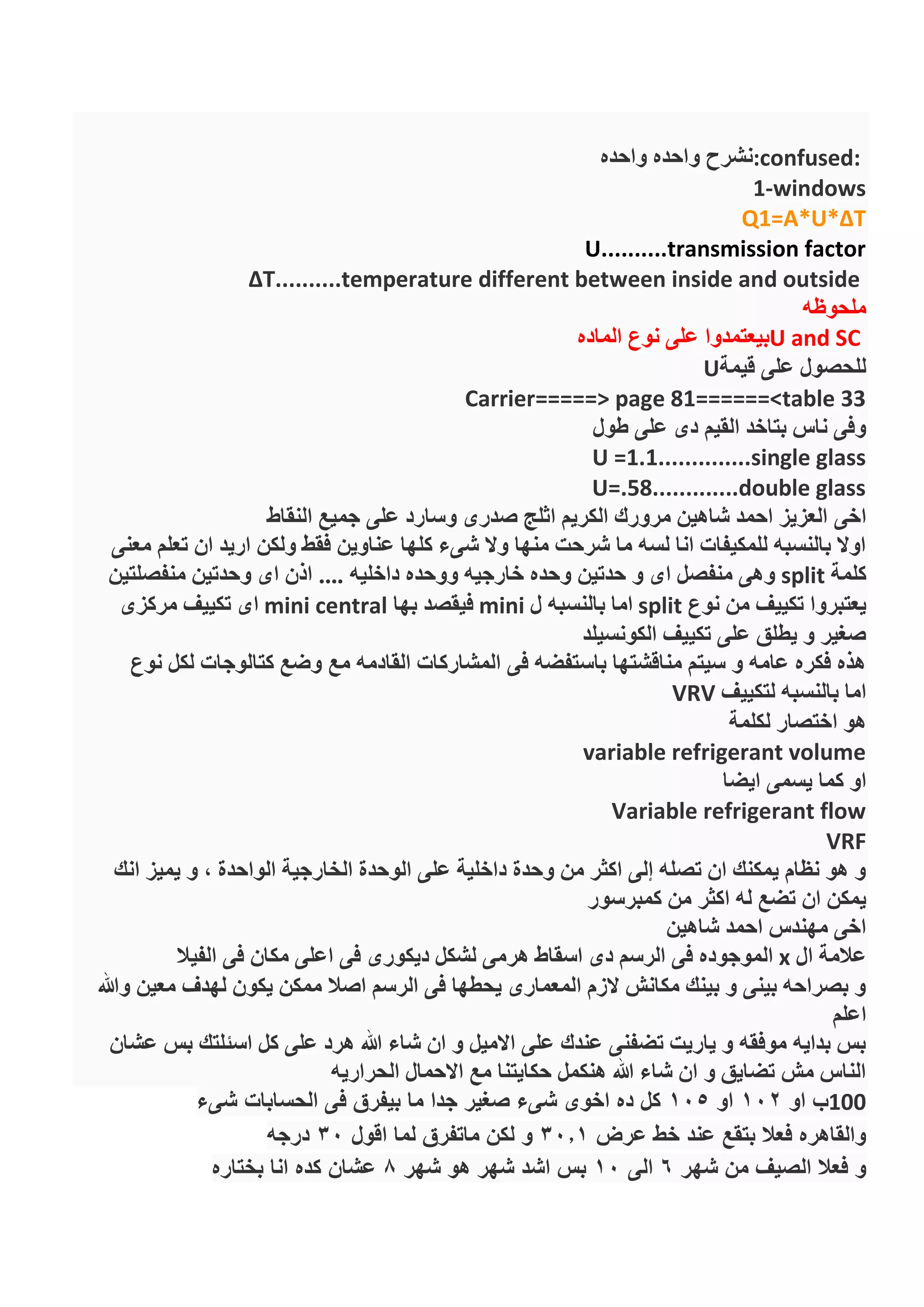 :confused:‫واحده‬ ‫واحده‬ ‫نشرح‬
1-windows
Q1=A*U*ΔT
U..........transmission factor
ΔT..........temperature different between inside and outside
‫ملحوظه‬
U and SC‫الماده‬ ‫نوع‬ ‫على‬ ‫بيعتمدوا‬
‫قيمة‬ ‫على‬ ‫للحصول‬U
Carrier=====> page 81======<table 33
‫طول‬ ‫على‬ ‫دى‬ ‫القيم‬ ‫بتاخد‬ ‫ناس‬ ‫وفى‬
U =1.1..............single glass
U=.58.............double glass
‫اخى‬‫النقاط‬ ‫جميع‬ ‫على‬ ‫وسارد‬ ‫صدرى‬ ‫اثلج‬ ‫الكريم‬ ‫مرورك‬ ‫شاهين‬ ‫احمد‬ ‫العزيز‬
‫معنى‬ ‫تعلم‬ ‫ان‬ ‫اريد‬ ‫ولكن‬ ‫فقط‬ ‫عناوين‬ ‫كلها‬ ‫شىء‬ ‫وال‬ ‫منها‬ ‫شرحت‬ ‫ما‬ ‫لسه‬ ‫انا‬ ‫للمكيفات‬ ‫بالنسبه‬ ‫اوال‬
‫كلمة‬split‫منفصلتين‬ ‫وحدتين‬ ‫اى‬ ‫اذن‬ .... ‫داخليه‬ ‫ووحده‬ ‫خارجيه‬ ‫وحده‬ ‫حدتين‬ ‫و‬ ‫اى‬ ‫منفصل‬ ‫وهى‬
‫من‬ ‫تكييف‬ ‫يعتبروا‬‫نوع‬split‫ل‬ ‫بالنسبه‬ ‫اما‬mini‫بها‬ ‫فيقصد‬mini central‫مركزى‬ ‫تكييف‬ ‫اى‬
‫الكونسيلد‬ ‫تكييف‬ ‫على‬ ‫يطلق‬ ‫و‬ ‫صغير‬
‫نوع‬ ‫لكل‬ ‫كتالوجات‬ ‫وضع‬ ‫مع‬ ‫القادمه‬ ‫المشاركات‬ ‫فى‬ ‫باستفضه‬ ‫مناقشتها‬ ‫سيتم‬ ‫و‬ ‫عامه‬ ‫فكره‬ ‫هذه‬
‫لتكييف‬ ‫بالنسبه‬ ‫اما‬VRV
‫لكلمة‬ ‫اختصار‬ ‫هو‬
variable refrigerant volume
‫ك‬ ‫او‬‫ايضا‬ ‫يسمى‬ ‫ما‬
Variable refrigerant flow
VRF
‫انك‬ ‫يميز‬ ‫و‬ , ‫الواحدة‬ ‫الخارجية‬ ‫الوحدة‬ ‫على‬ ‫داخلية‬ ‫وحدة‬ ‫من‬ ‫اكثر‬ ‫إلى‬ ‫تصله‬ ‫ان‬ ‫يمكنك‬ ‫نظام‬ ‫هو‬ ‫و‬
‫كمبرسور‬ ‫من‬ ‫اكثر‬ ‫له‬ ‫تضع‬ ‫ان‬ ‫يمكن‬
‫شاهين‬ ‫احمد‬ ‫مهندس‬ ‫اخى‬
‫ال‬ ‫عالمة‬x‫فى‬ ‫مكان‬ ‫اعلى‬ ‫فى‬ ‫ديكورى‬ ‫لشكل‬ ‫هرمى‬ ‫اسقاط‬ ‫دى‬ ‫الرسم‬ ‫فى‬ ‫الموجوده‬‫الفيال‬
‫وهللا‬ ‫معين‬ ‫لهدف‬ ‫يكون‬ ‫ممكن‬ ‫اصال‬ ‫الرسم‬ ‫فى‬ ‫يحطها‬ ‫المعمارى‬ ‫الزم‬ ‫مكانش‬ ‫بينك‬ ‫و‬ ‫بينى‬ ‫بصراحه‬ ‫و‬
‫اعلم‬
‫عشان‬ ‫بس‬ ‫اسئلتك‬ ‫كل‬ ‫على‬ ‫هرد‬ ‫هللا‬ ‫شاء‬ ‫ان‬ ‫و‬ ‫االميل‬ ‫على‬ ‫عندك‬ ‫تضفنى‬ ‫ياريت‬ ‫و‬ ‫موفقه‬ ‫بدايه‬ ‫بس‬
‫الحراريه‬ ‫االحمال‬ ‫مع‬ ‫حكايتنا‬ ‫هنكمل‬ ‫هللا‬ ‫شاء‬ ‫ان‬ ‫و‬ ‫تضايق‬ ‫مش‬ ‫الناس‬
100‫او‬ ‫ب‬102‫او‬105‫شىء‬ ‫الحسابات‬ ‫فى‬ ‫بيفرق‬ ‫ما‬ ‫جدا‬ ‫صغير‬ ‫شىء‬ ‫اخوى‬ ‫ده‬ ‫كل‬
‫عرض‬ ‫خط‬ ‫عند‬ ‫بتقع‬ ‫فعال‬ ‫والقاهره‬30.1‫اقول‬ ‫لما‬ ‫ماتفرق‬ ‫لكن‬ ‫و‬30‫درجه‬
‫شهر‬ ‫من‬ ‫الصيف‬ ‫فعال‬ ‫و‬6‫الى‬10‫شهر‬ ‫هو‬ ‫شهر‬ ‫اشد‬ ‫بس‬8‫بختاره‬ ‫انا‬ ‫كده‬ ‫عشان‬
 