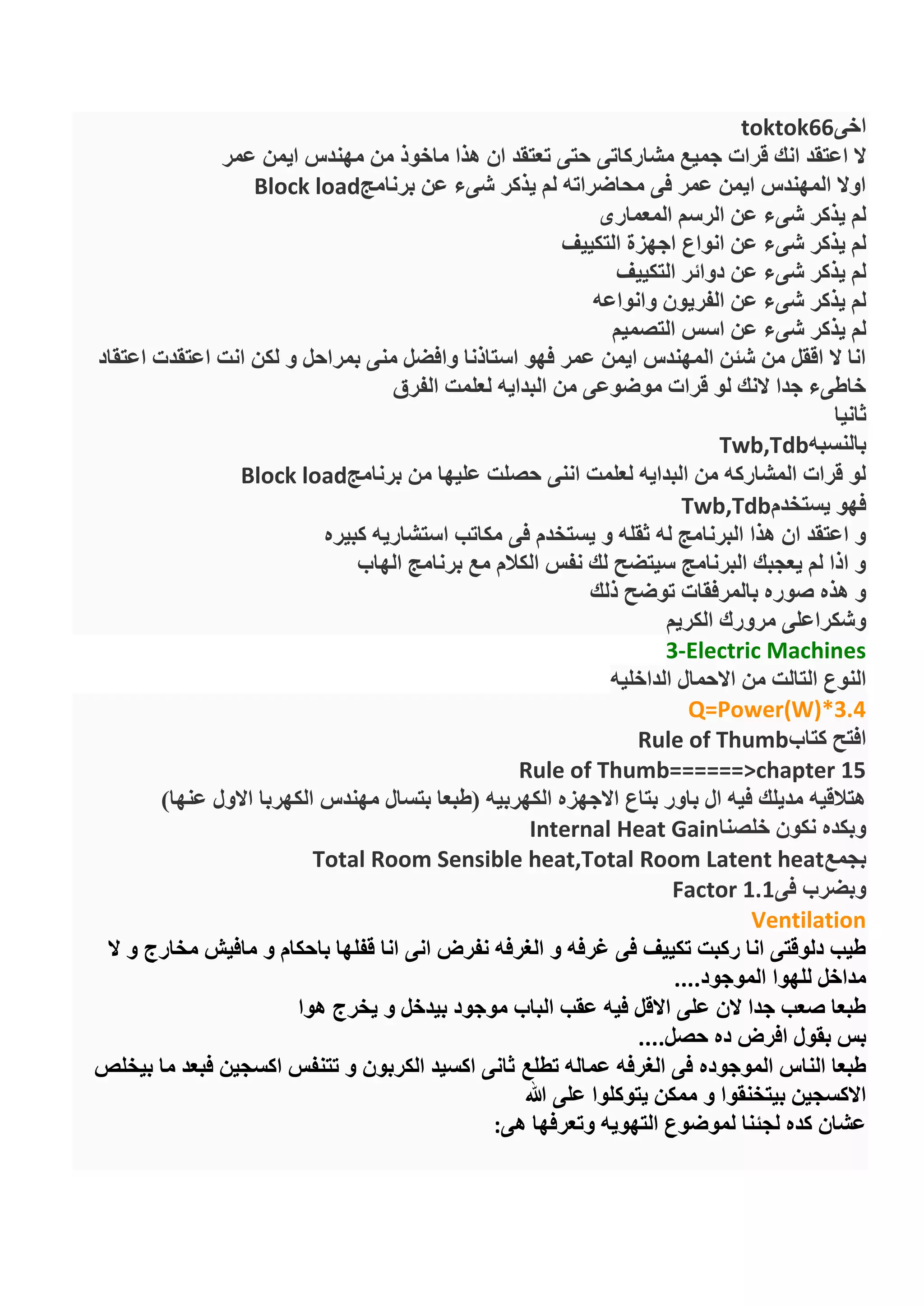 ‫اخى‬toktok66
‫مشاركاتى‬ ‫جميع‬ ‫قرات‬ ‫انك‬ ‫اعتقد‬ ‫ال‬‫عمر‬ ‫ايمن‬ ‫مهندس‬ ‫من‬ ‫ماخوذ‬ ‫هذا‬ ‫ان‬ ‫تعتقد‬ ‫حتى‬
‫برنامج‬ ‫عن‬ ‫شىء‬ ‫يذكر‬ ‫لم‬ ‫محاضراته‬ ‫فى‬ ‫عمر‬ ‫ايمن‬ ‫المهندس‬ ‫اوال‬Block load
‫المعمارى‬ ‫الرسم‬ ‫عن‬ ‫شىء‬ ‫يذكر‬ ‫لم‬
‫التكييف‬ ‫اجهزة‬ ‫انواع‬ ‫عن‬ ‫شىء‬ ‫يذكر‬ ‫لم‬
‫التكييف‬ ‫دوائر‬ ‫عن‬ ‫شىء‬ ‫يذكر‬ ‫لم‬
‫وانواعه‬ ‫الفريون‬ ‫عن‬ ‫شىء‬ ‫يذكر‬ ‫لم‬
‫الت‬ ‫اسس‬ ‫عن‬ ‫شىء‬ ‫يذكر‬ ‫لم‬‫صميم‬
‫اعتقاد‬ ‫اعتقدت‬ ‫انت‬ ‫لكن‬ ‫و‬ ‫بمراحل‬ ‫منى‬ ‫وافضل‬ ‫استاذنا‬ ‫فهو‬ ‫عمر‬ ‫ايمن‬ ‫المهندس‬ ‫شئن‬ ‫من‬ ‫اققل‬ ‫ال‬ ‫انا‬
‫الفرق‬ ‫لعلمت‬ ‫البدايه‬ ‫من‬ ‫موضوعى‬ ‫قرات‬ ‫لو‬ ‫النك‬ ‫جدا‬ ‫خاطىء‬
‫ثانيا‬
‫بالنسبه‬Twb,Tdb
‫برنامج‬ ‫من‬ ‫عليها‬ ‫حصلت‬ ‫اننى‬ ‫لعلمت‬ ‫البدايه‬ ‫من‬ ‫المشاركه‬ ‫قرات‬ ‫لو‬Block load
‫يستخدم‬ ‫فهو‬Twb,Tdb
‫كبيره‬ ‫استشاريه‬ ‫مكاتب‬ ‫فى‬ ‫يستخدم‬ ‫و‬ ‫ثقله‬ ‫له‬ ‫البرنامج‬ ‫هذا‬ ‫ان‬ ‫اعتقد‬ ‫و‬
‫الهاب‬ ‫برنامج‬ ‫مع‬ ‫الكالم‬ ‫نفس‬ ‫لك‬ ‫سيتضح‬ ‫البرنامج‬ ‫يعجبك‬ ‫لم‬ ‫اذا‬ ‫و‬
‫ذلك‬ ‫توضح‬ ‫بالمرفقات‬ ‫صوره‬ ‫هذه‬ ‫و‬
‫الكريم‬ ‫مرورك‬ ‫وشكراعلى‬
Electric Machines-3
‫الداخليه‬ ‫االحمال‬ ‫من‬ ‫التالت‬ ‫النوع‬
Q=Power(W)*3.4
‫كتاب‬ ‫افتح‬Rule of Thumb
Rule of Thumb======>chapter 15
)‫عنها‬ ‫االول‬ ‫الكهربا‬ ‫مهندس‬ ‫بتسال‬ ‫(طبعا‬ ‫الكهربيه‬ ‫االجهزه‬ ‫بتاع‬ ‫باور‬ ‫ال‬ ‫فيه‬ ‫مديلك‬ ‫هتالقيه‬
‫خلصنا‬ ‫نكون‬ ‫وبكده‬Internal Heat Gain
‫بجمع‬Total Room Sensible heat,Total Room Latent heat
‫فى‬ ‫وبضرب‬Factor 1.1
Ventilation
‫ال‬ ‫و‬ ‫مخارج‬ ‫مافيش‬ ‫و‬ ‫باحكام‬ ‫قفلها‬ ‫انا‬ ‫انى‬ ‫نفرض‬ ‫الغرفه‬ ‫و‬ ‫غرفه‬ ‫فى‬ ‫تكييف‬ ‫ركبت‬ ‫انا‬ ‫دلوقتى‬ ‫طيب‬
‫الموجود‬ ‫للهوا‬ ‫مداخل‬....
‫هوا‬ ‫يخرج‬ ‫و‬ ‫بيدخل‬ ‫موجود‬ ‫الباب‬ ‫عقب‬ ‫فيه‬ ‫االقل‬ ‫على‬ ‫الن‬ ‫جدا‬ ‫صعب‬ ‫طبعا‬
‫حصل‬ ‫ده‬ ‫افرض‬ ‫بقول‬ ‫بس‬....
‫تطلع‬ ‫عماله‬ ‫الغرفه‬ ‫فى‬ ‫الموجوده‬ ‫الناس‬ ‫طبعا‬‫بيخلص‬ ‫ما‬ ‫فبعد‬ ‫اكسجين‬ ‫تتنفس‬ ‫و‬ ‫الكربون‬ ‫اكسيد‬ ‫ثانى‬
‫هللا‬ ‫على‬ ‫يتوكلوا‬ ‫ممكن‬ ‫و‬ ‫بيتخنقوا‬ ‫االكسجين‬
‫هى‬ ‫وتعرفها‬ ‫التهويه‬ ‫لموضوع‬ ‫لجئنا‬ ‫كده‬ ‫عشان‬:
 