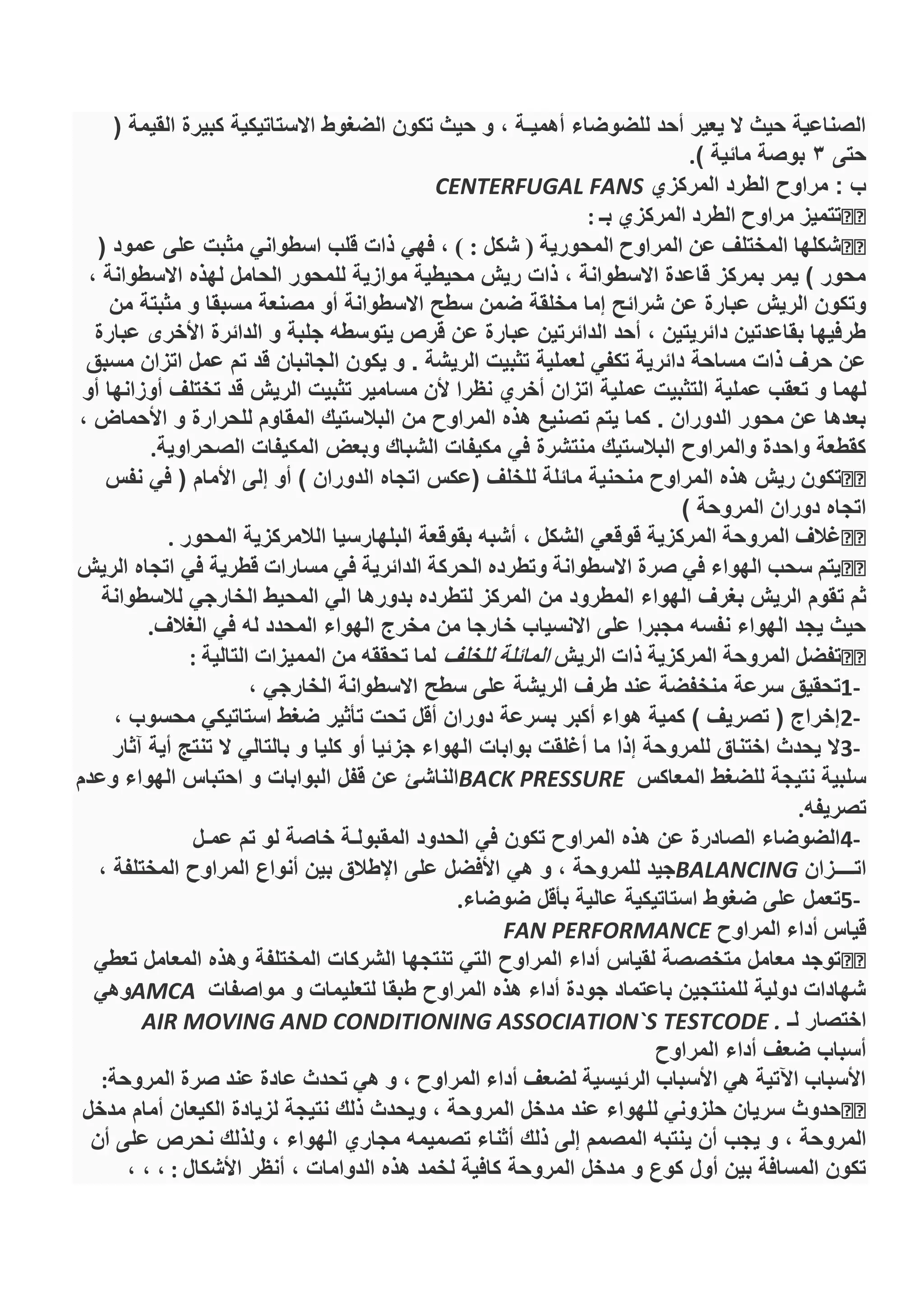 ( ‫القيمة‬ ‫كبيرة‬ ‫االستاتيكية‬ ‫الضغوط‬ ‫تكون‬ ‫حيث‬ ‫و‬ ، ‫أهميـة‬ ‫للضوضاء‬ ‫أحد‬ ‫يعير‬ ‫ال‬ ‫حيث‬ ‫الصناعية‬
‫حتى‬3) ‫مائية‬ ‫بوصة‬.
‫المركزي‬ ‫الطرد‬ ‫مراوح‬ : ‫ب‬CENTERFUGAL FANS
‫بـ‬ ‫المركزي‬ ‫الطرد‬ ‫مراوح‬ ‫تتميز‬:
, ) : ‫شكل‬ ( ‫المحورية‬ ‫المراوح‬ ‫عن‬ ‫المختلف‬ ‫شكلها‬( ‫عمود‬ ‫على‬ ‫مثبت‬ ‫اسطواني‬ ‫قلب‬ ‫ذات‬ ‫فهي‬
، ‫االسطوانة‬ ‫لهذه‬ ‫الحامل‬ ‫للمحور‬ ‫موازية‬ ‫محيطية‬ ‫ريش‬ ‫ذات‬ ، ‫االسطوانة‬ ‫قاعدة‬ ‫بمركز‬ ‫يمر‬ ) ‫محور‬
‫مخلقة‬ ‫إما‬ ‫شرائح‬ ‫عن‬ ‫عبارة‬ ‫الريش‬ ‫وتكون‬‫من‬ ‫مثبتة‬ ‫و‬ ‫مسبقا‬ ‫مصنعة‬ ‫أو‬ ‫االسطوانة‬ ‫سطح‬ ‫ضمن‬
‫عبارة‬ ‫األخرى‬ ‫الدائرة‬ ‫و‬ ‫جلبة‬ ‫يتوسطه‬ ‫قرص‬ ‫عن‬ ‫عبارة‬ ‫الدائرتين‬ ‫أحد‬ ، ‫دائريتين‬ ‫بقاعدتين‬ ‫طرفيها‬
‫مسبق‬ ‫اتزان‬ ‫عمل‬ ‫تم‬ ‫قد‬ ‫الجانبان‬ ‫يكون‬ ‫و‬ . ‫الريشة‬ ‫تثبيت‬ ‫لعملية‬ ‫تكفي‬ ‫دائرية‬ ‫مساحة‬ ‫ذات‬ ‫حرف‬ ‫عن‬
‫ات‬ ‫عملية‬ ‫التثبيت‬ ‫عملية‬ ‫تعقب‬ ‫و‬ ‫لهما‬‫أو‬ ‫أوزانها‬ ‫تختلف‬ ‫قد‬ ‫الريش‬ ‫تثبيت‬ ‫مسامير‬ ‫ألن‬ ‫نظرا‬ ‫أخري‬ ‫زان‬
، ‫األحماض‬ ‫و‬ ‫للحرارة‬ ‫المقاوم‬ ‫البالستيك‬ ‫من‬ ‫المراوح‬ ‫هذه‬ ‫تصنيع‬ ‫يتم‬ ‫كما‬ . ‫الدوران‬ ‫محور‬ ‫عن‬ ‫بعدها‬
‫الصحراوية‬ ‫المكيفات‬ ‫وبعض‬ ‫الشباك‬ ‫مكيفات‬ ‫في‬ ‫منتشرة‬ ‫البالستيك‬ ‫والمراوح‬ ‫واحدة‬ ‫كقطعة‬.
‫ريش‬ ‫تكون‬‫منحن‬ ‫المراوح‬ ‫هذه‬‫نفس‬ ‫في‬ ( ‫األمام‬ ‫إلى‬ ‫أو‬ ) ‫الدوران‬ ‫اتجاه‬ ‫(عكس‬ ‫للخلف‬ ‫مائلة‬ ‫ية‬
) ‫المروحة‬ ‫دوران‬ ‫اتجاه‬
‫المركزية‬ ‫المروحة‬ ‫غالف‬‫المحور‬ ‫الالمركزية‬ ‫البلهارسيا‬ ‫بقوقعة‬ ‫أشبه‬ ، ‫الشكل‬ ‫قوقعي‬.
‫قطرية‬ ‫مسارات‬ ‫في‬ ‫الدائرية‬ ‫الحركة‬ ‫وتطرده‬ ‫االسطوانة‬ ‫صرة‬ ‫في‬ ‫الهواء‬ ‫سحب‬ ‫يتم‬‫الريش‬ ‫اتجاه‬ ‫في‬
‫ت‬ ‫ثم‬‫لالسطوانة‬ ‫الخارجي‬ ‫المحيط‬ ‫الي‬ ‫بدورها‬ ‫لتطرده‬ ‫المركز‬ ‫من‬ ‫المطرود‬ ‫الهواء‬ ‫بغرف‬ ‫الريش‬ ‫قوم‬
‫الغالف‬ ‫في‬ ‫له‬ ‫المحدد‬ ‫الهواء‬ ‫مخرج‬ ‫من‬ ‫خارجا‬ ‫االنسياب‬ ‫على‬ ‫مجبرا‬ ‫نفسه‬ ‫الهواء‬ ‫يجد‬ ‫حيث‬.
‫الريش‬ ‫ذات‬ ‫المركزية‬ ‫المروحة‬ ‫تفضل‬‫للخلف‬ ‫المائلة‬‫التالية‬ ‫المميزات‬ ‫من‬ ‫تحققه‬ ‫لما‬:
1-‫تحقيق‬، ‫الخارجي‬ ‫االسطوانة‬ ‫سطح‬ ‫على‬ ‫الريشة‬ ‫طرف‬ ‫عند‬ ‫منخفضة‬ ‫سرعة‬
2-، ‫محسوب‬ ‫استاتيكي‬ ‫ضغط‬ ‫تأثير‬ ‫تحت‬ ‫أقل‬ ‫دوران‬ ‫بسرعة‬ ‫أكبر‬ ‫هواء‬ ‫كمية‬ ) ‫تصريف‬ ( ‫إخراج‬
3-‫آثار‬ ‫أية‬ ‫تنتج‬ ‫ال‬ ‫بالتالي‬ ‫و‬ ‫كليا‬ ‫أو‬ ‫جزئيا‬ ‫الهواء‬ ‫بوابات‬ ‫أغلقت‬ ‫ما‬ ‫إذا‬ ‫للمروحة‬ ‫اختناق‬ ‫يحدث‬ ‫ال‬
‫المعاكس‬ ‫للضغط‬ ‫نتيجة‬ ‫سلبية‬BACK PRESSURE‫وعدم‬ ‫الهواء‬ ‫احتباس‬ ‫و‬ ‫البوابات‬ ‫قفل‬ ‫عن‬ ‫الناشئ‬
‫تصريفه‬.
4-‫عمـل‬ ‫تم‬ ‫لو‬ ‫خاصة‬ ‫المقبولـة‬ ‫الحدود‬ ‫في‬ ‫تكون‬ ‫المراوح‬ ‫هذه‬ ‫عن‬ ‫الصادرة‬ ‫الضوضاء‬
‫اتــــزان‬BALANCING، ‫المختلفة‬ ‫المراوح‬ ‫أنواع‬ ‫بين‬ ‫اإلطالق‬ ‫على‬ ‫األفضل‬ ‫هي‬ ‫و‬ ، ‫للمروحة‬ ‫جيد‬
5-‫ع‬ ‫استاتيكية‬ ‫ضغوط‬ ‫على‬ ‫تعمل‬‫ضوضاء‬ ‫بأقل‬ ‫الية‬.
‫المراوح‬ ‫أداء‬ ‫قياس‬FAN PERFORMANCE
‫تعطي‬ ‫المعامل‬ ‫وهذه‬ ‫المختلفة‬ ‫الشركات‬ ‫تنتجها‬ ‫التي‬ ‫المراوح‬ ‫أداء‬ ‫لقياس‬ ‫متخصصة‬ ‫معامل‬ ‫توجد‬
‫مواصفات‬ ‫و‬ ‫لتعليمات‬ ‫طبقا‬ ‫المراوح‬ ‫هذه‬ ‫أداء‬ ‫جودة‬ ‫باعتماد‬ ‫للمنتجين‬ ‫دولية‬ ‫شهادات‬AMCA‫وهي‬
‫لـ‬ ‫اختصار‬AIR MOVING AND CONDITIONING ASSOCIATION`S TESTCODE .
‫المراوح‬ ‫أداء‬ ‫ضعف‬ ‫أسباب‬
‫المروحة‬ ‫صرة‬ ‫عند‬ ‫عادة‬ ‫تحدث‬ ‫هي‬ ‫و‬ , ‫المراوح‬ ‫أداء‬ ‫لضعف‬ ‫الرئيسية‬ ‫األسباب‬ ‫هي‬ ‫اآلتية‬ ‫األسباب‬:
‫مدخل‬ ‫أمام‬ ‫الكيعان‬ ‫لزيادة‬ ‫نتيجة‬ ‫ذلك‬ ‫ويحدث‬ ، ‫المروحة‬ ‫مدخل‬ ‫عند‬ ‫للهواء‬ ‫حلزوني‬ ‫سريان‬ ‫حدوث‬
‫ي‬ ‫أن‬ ‫يجب‬ ‫و‬ ، ‫المروحة‬‫أن‬ ‫على‬ ‫نحرص‬ ‫ولذلك‬ ، ‫الهواء‬ ‫مجاري‬ ‫تصميمه‬ ‫أثناء‬ ‫ذلك‬ ‫إلى‬ ‫المصمم‬ ‫نتبه‬
‫األشكال‬ ‫أنظر‬ ، ‫الدوامات‬ ‫هذه‬ ‫لخمد‬ ‫كافية‬ ‫المروحة‬ ‫مدخل‬ ‫و‬ ‫كوع‬ ‫أول‬ ‫بين‬ ‫المسافة‬ ‫تكون‬:، ، ،
 
