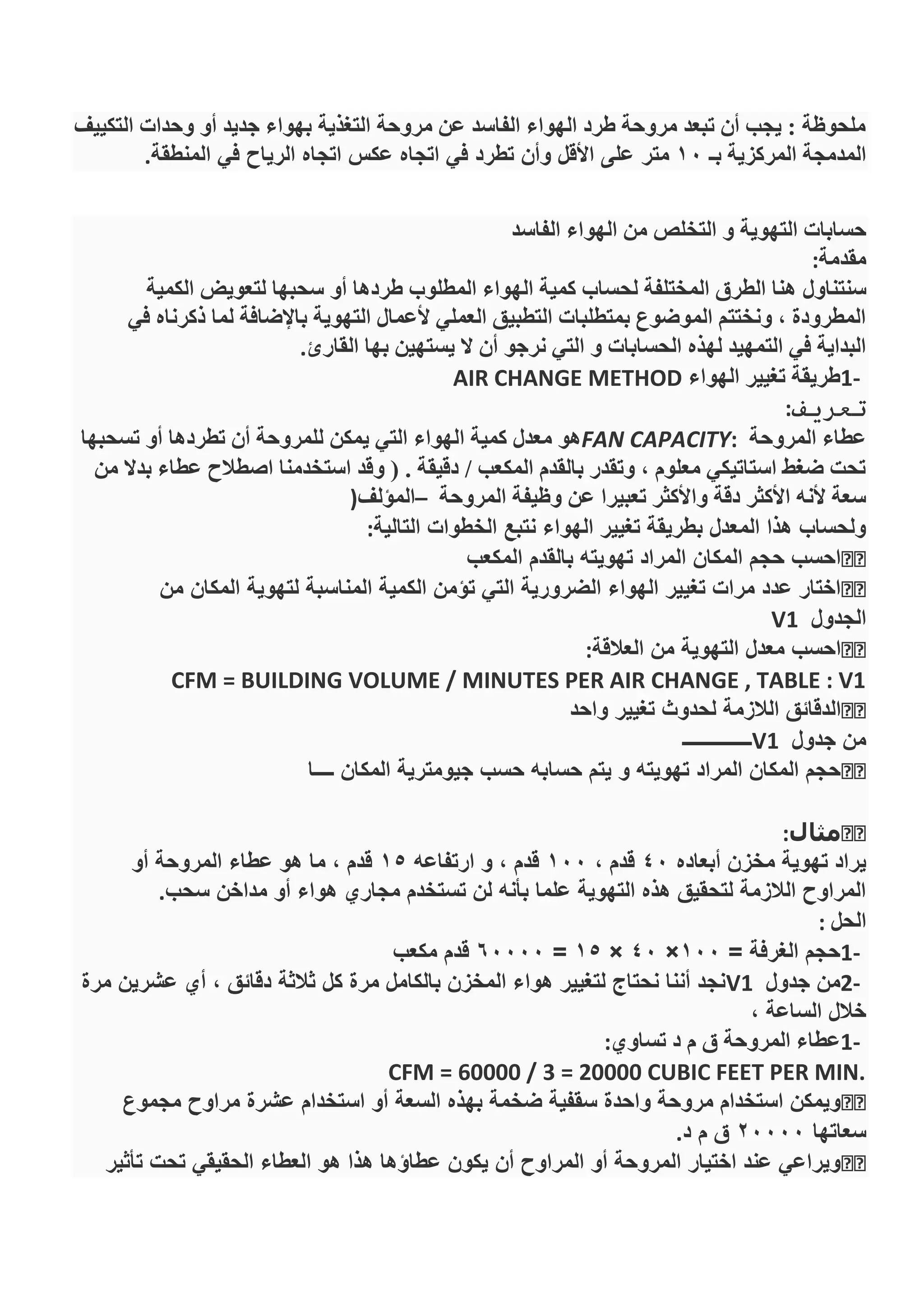 ‫التكييف‬ ‫وحدات‬ ‫أو‬ ‫جديد‬ ‫بهواء‬ ‫التغذية‬ ‫مروحة‬ ‫عن‬ ‫الفاسد‬ ‫الهواء‬ ‫طرد‬ ‫مروحة‬ ‫تبعد‬ ‫أن‬ ‫يجب‬ : ‫ملحوظة‬
‫بـ‬ ‫المركزية‬ ‫المدمجة‬10‫متر‬‫المنطقة‬ ‫في‬ ‫الرياح‬ ‫اتجاه‬ ‫عكس‬ ‫اتجاه‬ ‫في‬ ‫تطرد‬ ‫وأن‬ ‫األقل‬ ‫على‬.
‫التهوية‬ ‫حسابات‬‫التخلص‬ ‫و‬‫الفاسد‬ ‫الهواء‬ ‫من‬
‫مقدمة‬:
‫سنتناول‬‫الكمية‬ ‫لتعويض‬ ‫سحبها‬ ‫أو‬ ‫طردها‬ ‫المطلوب‬ ‫الهواء‬ ‫كمية‬ ‫لحساب‬ ‫المختلفة‬ ‫الطرق‬ ‫هنا‬
‫في‬ ‫ذكرناه‬ ‫لما‬ ‫باإلضافة‬ ‫التهوية‬ ‫ألعمال‬ ‫العملي‬ ‫التطبيق‬ ‫بمتطلبات‬ ‫الموضوع‬ ‫ونختتم‬ , ‫المطرودة‬
‫القارئ‬ ‫بها‬ ‫يستهين‬ ‫ال‬ ‫أن‬ ‫نرجو‬ ‫التي‬ ‫و‬ ‫الحسابات‬ ‫لهذه‬ ‫التمهيد‬ ‫في‬ ‫البداية‬.
1-‫الهواء‬ ‫تغيير‬ ‫طريقة‬AIR CHANGE METHOD
‫تعريف‬:
‫المروحة‬ ‫عطاء‬FAN CAPACITY:‫تسحبها‬ ‫أو‬ ‫تطردها‬ ‫أن‬ ‫للمروحة‬ ‫يمكن‬ ‫التي‬ ‫الهواء‬ ‫كمية‬ ‫معدل‬ ‫هو‬
‫من‬ ‫بدال‬ ‫عطاء‬ ‫اصطالح‬ ‫استخدمنا‬ ‫وقد‬ ( . ‫دقيقة‬ / ‫المكعب‬ ‫بالقدم‬ ‫وتقدر‬ , ‫معلوم‬ ‫استاتيكي‬ ‫ضغط‬ ‫تحت‬
‫المروحة‬ ‫وظيفة‬ ‫عن‬ ‫تعبيرا‬ ‫واألكثر‬ ‫دقة‬ ‫األكثر‬ ‫ألنه‬ ‫سعة‬–‫المؤلف‬)
‫التالية‬ ‫الخطوات‬ ‫نتبع‬ ‫الهواء‬ ‫تغيير‬ ‫بطريقة‬ ‫المعدل‬ ‫هذا‬ ‫ولحساب‬:
‫المكعب‬ ‫بالقدم‬ ‫تهويته‬ ‫المراد‬ ‫المكان‬ ‫حجم‬ ‫احسب‬
‫من‬ ‫المكان‬ ‫لتهوية‬ ‫المناسبة‬ ‫الكمية‬ ‫تؤمن‬ ‫التي‬ ‫الضرورية‬ ‫الهواء‬ ‫تغيير‬ ‫مرات‬ ‫عدد‬ ‫اختار‬
‫الجدول‬V1
‫العالقة‬ ‫من‬ ‫التهوية‬ ‫معدل‬ ‫احسب‬:
CFM = BUILDING VOLUME / MINUTES PER AIR CHANGE , TABLE : V1
‫واحد‬ ‫تغيير‬ ‫لحدوث‬ ‫الالزمة‬ ‫الدقائق‬
‫جدول‬ ‫من‬V1‫ــــــــــــــ‬
‫ــــا‬ ‫المكان‬ ‫جيومترية‬ ‫حسب‬ ‫حسابه‬ ‫يتم‬ ‫و‬ ‫تهويته‬ ‫المراد‬ ‫المكان‬ ‫حجم‬
‫مثال‬:
‫أبعاده‬ ‫مخزن‬ ‫تهوية‬ ‫يراد‬40، ‫قدم‬100‫ارتفاعه‬ ‫و‬ ، ‫قدم‬15‫عطاء‬ ‫هو‬ ‫ما‬ ، ‫قدم‬‫أو‬ ‫المروحة‬
‫سحب‬ ‫مداخن‬ ‫أو‬ ‫هواء‬ ‫مجاري‬ ‫تستخدم‬ ‫لن‬ ‫بأنه‬ ‫علما‬ ‫التهوية‬ ‫هذه‬ ‫لتحقيق‬ ‫الالزمة‬ ‫المراوح‬.
‫الحل‬:
1-= ‫الغرفة‬ ‫حجم‬100×40×15=60000‫مكعب‬ ‫قدم‬
2-‫جدول‬ ‫من‬V1‫مرة‬ ‫عشرين‬ ‫أي‬ ، ‫دقائق‬ ‫ثالثة‬ ‫كل‬ ‫مرة‬ ‫بالكامل‬ ‫المخزن‬ ‫هواء‬ ‫لتغيير‬ ‫نحتاج‬ ‫أننا‬ ‫نجد‬
، ‫الساعة‬ ‫خالل‬
1-‫عط‬‫تساوي‬ ‫د‬ ‫م‬ ‫ق‬ ‫المروحة‬ ‫اء‬:
CFM = 60000 / 3 = 20000 CUBIC FEET PER MIN.
‫مجموع‬ ‫مراوح‬ ‫عشرة‬ ‫استخدام‬ ‫أو‬ ‫السعة‬ ‫بهذه‬ ‫ضخمة‬ ‫سقفية‬ ‫واحدة‬ ‫مروحة‬ ‫استخدام‬ ‫ويمكن‬
‫سعاتها‬20000‫د‬ ‫م‬ ‫ق‬.
‫تأثير‬ ‫تحت‬ ‫الحقيقي‬ ‫العطاء‬ ‫هو‬ ‫هذا‬ ‫عطاؤها‬ ‫يكون‬ ‫أن‬ ‫المراوح‬ ‫أو‬ ‫المروحة‬ ‫اختيار‬ ‫عند‬ ‫ويراعي‬
 