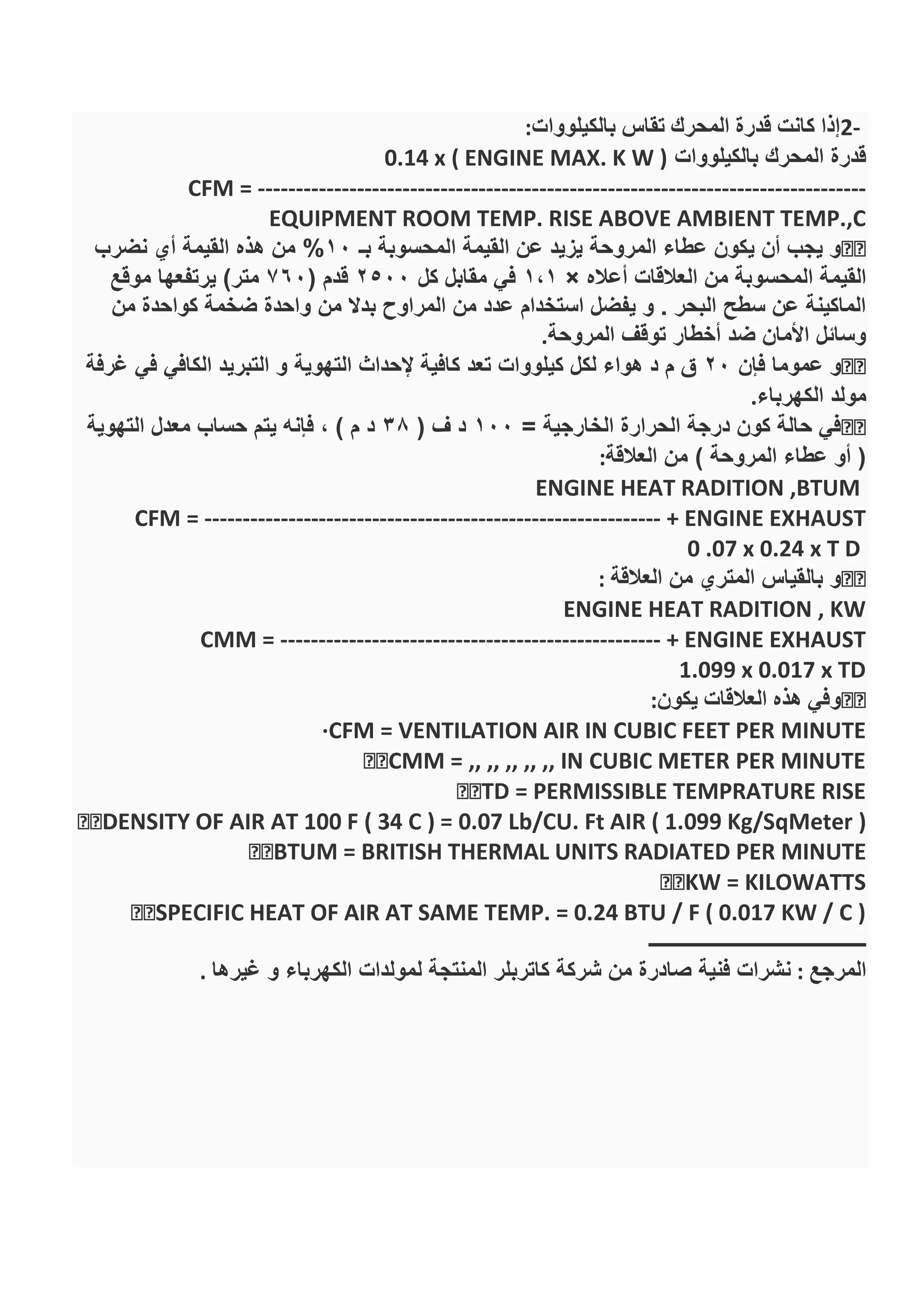 2-‫بالكيلووات‬ ‫تقاس‬ ‫المحرك‬ ‫قدرة‬ ‫كانت‬ ‫إذا‬:
‫بالكيلووات‬ ‫المحرك‬ ‫قدرة‬0.14 x ( ENGINE MAX. K W )
CFM = --------------------------------------------------------------------------------
EQUIPMENT ROOM TEMP. RISE ABOVE AMBIENT TEMP.,C
‫بـ‬ ‫المحسوبة‬ ‫القيمة‬ ‫عن‬ ‫يزيد‬ ‫المروحة‬ ‫عطاء‬ ‫يكون‬ ‫أن‬ ‫يجب‬ ‫و‬10%‫نضرب‬ ‫أي‬ ‫القيمة‬ ‫هذه‬ ‫من‬
‫المحس‬ ‫القيمة‬‫أعاله‬ ‫العالقات‬ ‫من‬ ‫وبة‬×1،1‫كل‬ ‫مقابل‬ ‫في‬2500( ‫قدم‬760‫موقع‬ ‫يرتفعها‬ )‫متر‬
‫من‬ ‫كواحدة‬ ‫ضخمة‬ ‫واحدة‬ ‫من‬ ‫بدال‬ ‫المراوح‬ ‫من‬ ‫عدد‬ ‫استخدام‬ ‫يفضل‬ ‫و‬ . ‫البحر‬ ‫سطح‬ ‫عن‬ ‫الماكينة‬
‫المروحة‬ ‫توقف‬ ‫أخطار‬ ‫ضد‬ ‫األمان‬ ‫وسائل‬.
‫فإن‬ ‫عموما‬ ‫و‬20‫التهوية‬ ‫إلحداث‬ ‫كافية‬ ‫تعد‬ ‫كيلووات‬ ‫لكل‬ ‫هواء‬ ‫د‬ ‫م‬ ‫ق‬‫غرفة‬ ‫في‬ ‫الكافي‬ ‫التبريد‬ ‫و‬
‫الكهرباء‬ ‫مولد‬.
= ‫الخارجية‬ ‫الحرارة‬ ‫درجة‬ ‫كون‬ ‫حالة‬ ‫في‬100( ‫ف‬ ‫د‬38‫التهوية‬ ‫معدل‬ ‫حساب‬ ‫يتم‬ ‫فإنه‬ ، ) ‫م‬ ‫د‬
‫العالقة‬ ‫من‬ ) ‫المروحة‬ ‫عطاء‬ ‫أو‬ (:
ENGINE HEAT RADITION ,BTUM
CFM = ------------------------------------------------------------ + ENGINE EXHAUST
0 .07 x 0.24 x T D
‫العالقة‬ ‫من‬ ‫المتري‬ ‫بالقياس‬ ‫و‬:
ENGINE HEAT RADITION , KW
CMM = -------------------------------------------------- + ENGINE EXHAUST
1.099 x 0.017 x TD
‫يكون‬ ‫العالقات‬ ‫هذه‬ ‫وفي‬:
·CFM = VENTILATION AIR IN CUBIC FEET PER MINUTE
CMM = ,, ,, ,, ,, ,, IN CUBIC METER PER MINUTE
TD = PERMISSIBLE TEMPRATURE RISE
KW = KILOWATTS
IR AT SAME TEMP. = 0.24 BTU / F ( 0.017 KW / C )
‫ــــــــــــــــــــــــــــــــــــــــــــ‬
‫المرجع‬:‫غيرها‬ ‫و‬ ‫الكهرباء‬ ‫لمولدات‬ ‫المنتجة‬ ‫كاتربلر‬ ‫شركة‬ ‫من‬ ‫صادرة‬ ‫فنية‬ ‫نشرات‬.
 