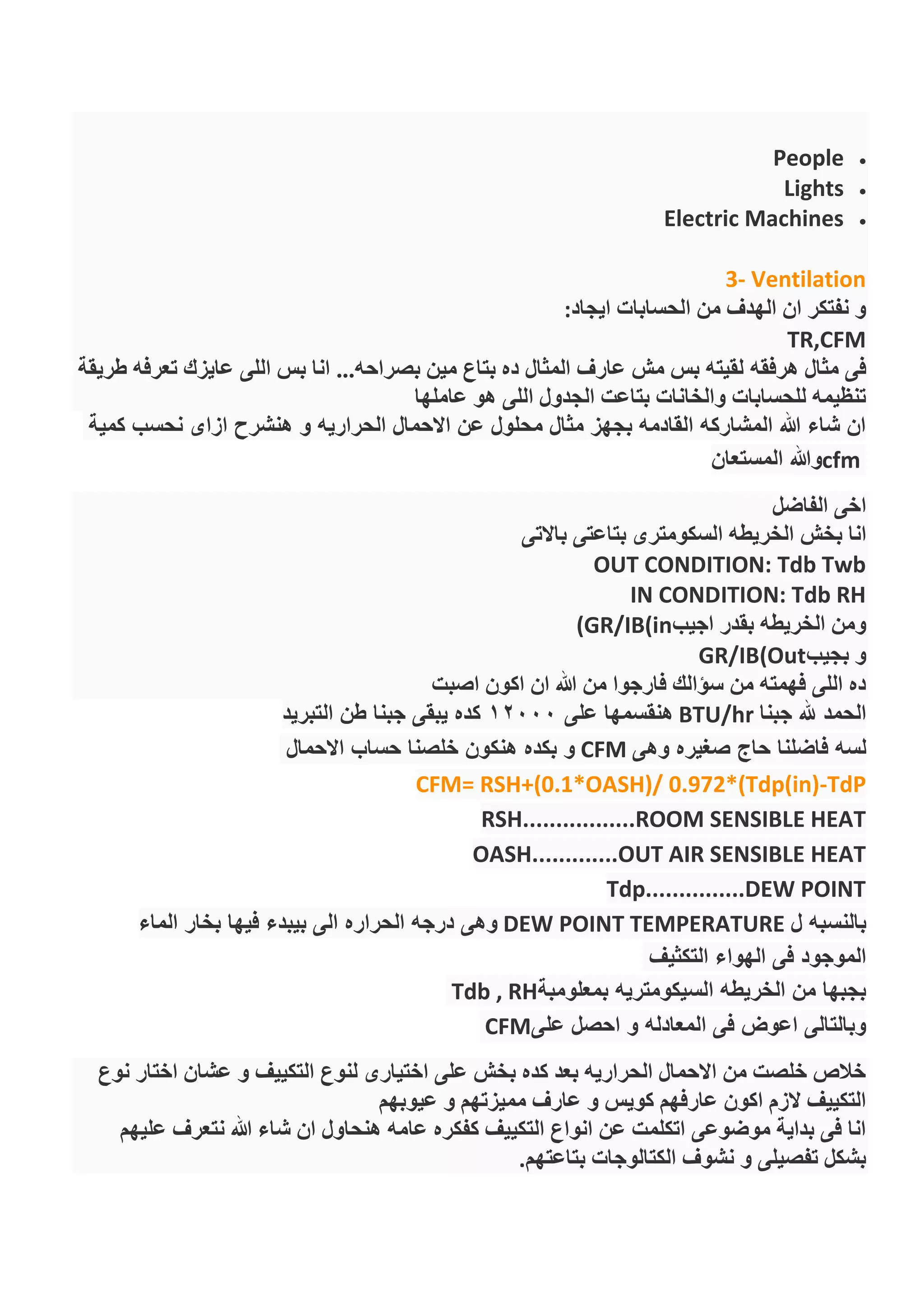 People
Lights
Electric Machines
3- Ventilation
‫ايجاد‬ ‫الحسابات‬ ‫من‬ ‫الهدف‬ ‫ان‬ ‫نفتكر‬ ‫و‬:
TR,CFM
‫هرفقه‬ ‫مثال‬ ‫فى‬‫طريقة‬ ‫تعرفه‬ ‫عايزك‬ ‫اللى‬ ‫بس‬ ‫انا‬ ...‫بصراحه‬ ‫مين‬ ‫بتاع‬ ‫ده‬ ‫المثال‬ ‫عارف‬ ‫مش‬ ‫بس‬ ‫لقيته‬
‫عاملها‬ ‫هو‬ ‫اللى‬ ‫الجدول‬ ‫بتاعت‬ ‫والخانات‬ ‫للحسابات‬ ‫تنظيمه‬
‫كمية‬ ‫نحسب‬ ‫ازاى‬ ‫هنشرح‬ ‫و‬ ‫الحراريه‬ ‫االحمال‬ ‫عن‬ ‫محلول‬ ‫مثال‬ ‫بجهز‬ ‫القادمه‬ ‫المشاركه‬ ‫هللا‬ ‫شاء‬ ‫ان‬
cfm‫المستعان‬ ‫وهللا‬
‫الفاضل‬ ‫اخى‬
‫بخش‬ ‫انا‬‫باالتى‬ ‫بتاعتى‬ ‫السكومترى‬ ‫الخريطه‬
OUT CONDITION: Tdb Twb
IN CONDITION: Tdb RH
‫اجيب‬ ‫بقدر‬ ‫الخريطه‬ ‫ومن‬(GR/IB(in
‫بجيب‬ ‫و‬GR/IB(Out
‫اصبت‬ ‫اكون‬ ‫ان‬ ‫هللا‬ ‫من‬ ‫فارجوا‬ ‫سؤالك‬ ‫من‬ ‫فهمته‬ ‫اللى‬ ‫ده‬
‫جبنا‬ ‫هلل‬ ‫الحمد‬BTU/hr‫على‬ ‫هنقسمها‬12000‫التبريد‬ ‫طن‬ ‫جبنا‬ ‫يبقى‬ ‫كده‬
‫حاج‬ ‫فاضلنا‬ ‫لسه‬‫وهى‬ ‫صغيره‬CFM‫االحمال‬ ‫حساب‬ ‫خلصنا‬ ‫هنكون‬ ‫بكده‬ ‫و‬
TdP-CFM= RSH+(0.1*OASH)/ 0.972*(Tdp(in)
RSH.................ROOM SENSIBLE HEAT
OASH.............OUT AIR SENSIBLE HEAT
Tdp...............DEW POINT
‫ل‬ ‫بالنسبه‬DEW POINT TEMPERATURE‫بيبدء‬ ‫الى‬ ‫الحراره‬ ‫درجه‬ ‫وهى‬‫الماء‬ ‫بخار‬ ‫فيها‬
‫التكثيف‬ ‫الهواء‬ ‫فى‬ ‫الموجود‬
‫بمعلومبة‬ ‫السيكومتريه‬ ‫الخريطه‬ ‫من‬ ‫بجبها‬Tdb , RH
‫على‬ ‫احصل‬ ‫و‬ ‫المعادله‬ ‫فى‬ ‫اعوض‬ ‫وبالتالى‬CFM
‫نوع‬ ‫اختار‬ ‫عشان‬ ‫و‬ ‫التكييف‬ ‫لنوع‬ ‫اختيارى‬ ‫على‬ ‫بخش‬ ‫كده‬ ‫بعد‬ ‫الحراريه‬ ‫االحمال‬ ‫من‬ ‫خلصت‬ ‫خالص‬
‫ممي‬ ‫عارف‬ ‫و‬ ‫كويس‬ ‫عارفهم‬ ‫اكون‬ ‫الزم‬ ‫التكييف‬‫عيوبهم‬ ‫و‬ ‫زتهم‬
‫عليهم‬ ‫نتعرف‬ ‫هللا‬ ‫شاء‬ ‫ان‬ ‫هنحاول‬ ‫عامه‬ ‫كفكره‬ ‫التكييف‬ ‫انواع‬ ‫عن‬ ‫اتكلمت‬ ‫موضوعى‬ ‫بداية‬ ‫فى‬ ‫انا‬
‫بتاعتهم‬ ‫الكتالوجات‬ ‫نشوف‬ ‫و‬ ‫تفصيلى‬ ‫بشكل‬.
 
