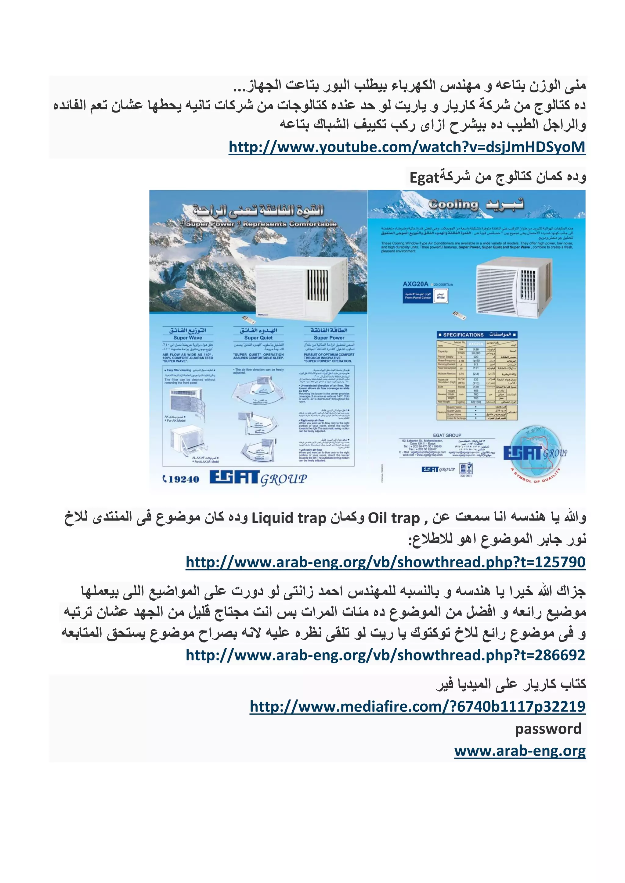 ‫الجهاز‬ ‫بتاعت‬ ‫البور‬ ‫بيطلب‬ ‫الكهرباء‬ ‫مهندس‬ ‫و‬ ‫بتاعه‬ ‫الوزن‬ ‫منى‬...
‫الفائده‬ ‫تعم‬ ‫عشان‬ ‫يحطها‬ ‫تانيه‬ ‫شركات‬ ‫من‬ ‫كتالوجات‬ ‫عنده‬ ‫حد‬ ‫لو‬ ‫ياريت‬ ‫و‬ ‫كاريار‬ ‫شركة‬ ‫من‬ ‫كتالوج‬ ‫ده‬
‫بتاعه‬ ‫الشباك‬ ‫تكييف‬ ‫ركب‬ ‫ازاى‬ ‫بيشرح‬ ‫ده‬ ‫الطيب‬ ‫والراجل‬
http://www.youtube.com/watch?v=dsjJmHDSyoM
‫شركة‬ ‫من‬ ‫كتالوج‬ ‫كمان‬ ‫وده‬Egat
‫عن‬ ‫سمعت‬ ‫انا‬ ‫هندسه‬ ‫يا‬ ‫وهللا‬Oil trap ,‫وكمان‬Liquid trap‫لالخ‬ ‫المنتدى‬ ‫فى‬ ‫موضوع‬ ‫كان‬ ‫وده‬
‫لالطالع‬ ‫اهو‬ ‫الموضوع‬ ‫جابر‬ ‫نور‬:
eng.org/vb/showthread.php?t=125790-http://www.arab
‫بيعملها‬ ‫اللى‬ ‫المواضيع‬ ‫على‬ ‫دورت‬ ‫لو‬ ‫زانتى‬ ‫احمد‬ ‫للمهندس‬ ‫بالنسبه‬ ‫و‬ ‫هندسه‬ ‫يا‬ ‫خيرا‬ ‫هللا‬ ‫جزاك‬
‫را‬ ‫موضيع‬‫ترتبه‬ ‫عشان‬ ‫الجهد‬ ‫من‬ ‫قليل‬ ‫مجتاج‬ ‫انت‬ ‫بس‬ ‫المرات‬ ‫مئات‬ ‫ده‬ ‫الموضوع‬ ‫من‬ ‫افضل‬ ‫و‬ ‫ئعه‬
‫المتابعه‬ ‫يستحق‬ ‫موضوع‬ ‫بصراح‬ ‫النه‬ ‫عليه‬ ‫نظره‬ ‫تلقى‬ ‫لو‬ ‫ريت‬ ‫يا‬ ‫توكتوك‬ ‫لالخ‬ ‫رائع‬ ‫موضوع‬ ‫فى‬ ‫و‬
eng.org/vb/showthread.php?t=286692-http://www.arab
‫فير‬ ‫الميديا‬ ‫على‬ ‫كاريار‬ ‫كتاب‬
http://www.mediafire.com/?6740b1117p32219
password
eng.org-www.arab
 