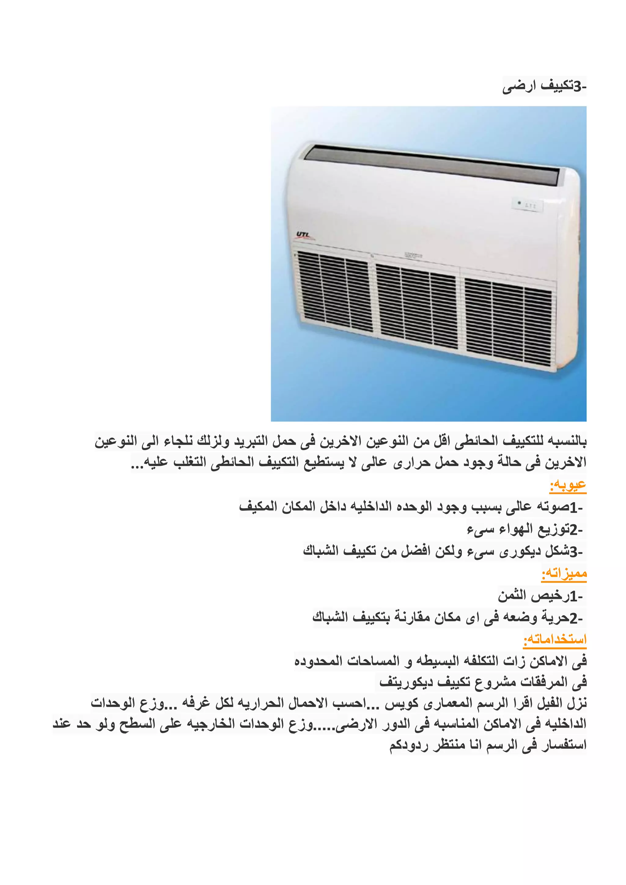 -3‫ارضى‬ ‫تكييف‬
‫النوعين‬ ‫الى‬ ‫نلجاء‬ ‫ولزلك‬ ‫التبريد‬ ‫حمل‬ ‫فى‬ ‫االخرين‬ ‫النوعين‬ ‫من‬ ‫اقل‬ ‫الحائطى‬ ‫للتكييف‬ ‫بالنسبه‬
‫عليه‬ ‫التغلب‬ ‫الحائطى‬ ‫التكييف‬ ‫يستطيع‬ ‫ال‬ ‫عالى‬ ‫حرارى‬ ‫حمل‬ ‫وجود‬ ‫حالة‬ ‫فى‬ ‫االخرين‬...
‫عيوبه‬:
-1‫المكيف‬ ‫المكان‬ ‫داخل‬ ‫الداخليه‬ ‫الوحده‬ ‫وجود‬ ‫بسبب‬ ‫عالى‬ ‫صوته‬
-2‫سىء‬ ‫الهواء‬ ‫توزيع‬
-3‫الشباك‬ ‫تكييف‬ ‫من‬ ‫افضل‬ ‫ولكن‬ ‫سىء‬ ‫ديكورى‬ ‫شكل‬
‫مميزاته‬:
-1‫الثمن‬ ‫رخيص‬
-2‫الشباك‬ ‫بتكييف‬ ‫مقارنة‬ ‫مكان‬ ‫اى‬ ‫فى‬ ‫وضعه‬ ‫حرية‬
‫استخداماته‬:
‫المساحات‬ ‫و‬ ‫البسيطه‬ ‫التكلفه‬ ‫زات‬ ‫االماكن‬ ‫فى‬‫المحدوده‬
‫ديكوريتف‬ ‫تكييف‬ ‫مشروع‬ ‫المرفقات‬ ‫فى‬
‫الوحدات‬ ‫...وزع‬ ‫غرفه‬ ‫لكل‬ ‫الحراريه‬ ‫االحمال‬ ‫...احسب‬ ‫كويس‬ ‫المعمارى‬ ‫الرسم‬ ‫اقرا‬ ‫الفيل‬ ‫نزل‬
‫عند‬ ‫حد‬ ‫ولو‬ ‫السطح‬ ‫على‬ ‫الخارجيه‬ ‫الوحدات‬ ‫االرضى.....وزع‬ ‫الدور‬ ‫فى‬ ‫المناسبه‬ ‫االماكن‬ ‫فى‬ ‫الداخليه‬
‫ردودكم‬ ‫منتظر‬ ‫انا‬ ‫الرسم‬ ‫فى‬ ‫استفسار‬
 