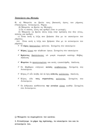 Υποκείμενο της Μετοχής
Θ. α) Μπορείτε να βρείτε τους βασικούς όρους του ρήματος
(Υποκείμενο, Αντικείμενο, Ρήμα);
β) Μπορείτε να βρείτε τις Μετοχές;
γ) Σε τι πτώση, γένος και αριθμό είναι οι μετοχές;
δ) Μπορείτε να βρείτε άλλη λέξη στην πρόταση στο ίδιο γένος,
πτώσης και αριθμό;
ε) Είναι αυτή η λέξη που βρήκατε ίδια με το υποκείμενο του
ρήματος;
στ) Είναι αυτή η λέξη που βρήκατε ίδια με το αντικείμενο του
ρήματος;
 Ὁ νόμος ἀπαγορεύων φαίνεται. Συνημένη στο υποκείμενο
 Κύρος λέγων την αληθειαν έφυγε. Συνημένη στο υποκείμενο
 Κρέοντος βασιλεύοντος οὐ μικρὰ συμφορὰ κατέσχε Θήβας.
Απόλυτη.
 Φορτίου δε προσγενομένου και αυτός εγκατελήφθη. Απόλυτη.
 Οι βάρβαροι ετόξευον αυτούς αναβαίνοντας. Συνημένη στο
Αντικείμενο.
 Κῦρος δ' οὖν ἀνέβη ἐπὶ τὰ ὄρη οὐδενὸς κωλύοντος. Απολυτη.
 Κύρος είδε τους στρατιώτας φεύγοντας. Συνημένη στο
Αντικείμενο.
 Οι άνθρωποι αισθάνονται την γυναίκα ούσαν αγαθήν. Συνημένη
στο Αντικείμενο.
ζ) Μπορείτε να συμπεράνετε τον κανόνα;
1. Εντοπίζουμε το ρήμα της πρότασης, το υποκείμενο του και το
αντικείμενο του.
 