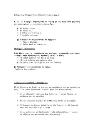 Εξαιρέσεις (συμφωνίας υποκειμένου με το ρήμα)
Ε. α) Τι διαφορά παρατηρείτε σε σχέση με τη συμφωνία ρήματος
και υποκειμένου στο πρόσωπο και αριθμό;
 Τα παιδία παίζει.
 Τα πάντε ρει.
 Η πόλις έχουσι δύναμιν.
 Ο στρατός ενίκησαν.
β) Μπορείτε να συμπεράνετε τα σχήματα;
 Αττική Σύνταξη:
 Σχήμα κατά το Νοούμενο:
Πρόληψη Υποκειμένου
Ζ.α) Ποιο είναι το υποκείμενο της δεύτερης ονοματικής πρότασης;
Υπάρχει στην προηγούμενη πρόταση και σε τι θέση;
 Η μήτηρ φοβειται τον παιδα μη φύγη.
 Η γυνή ηρώτησε τον παίδα ει φύγη.
 Σωκράτης είπε την αλήθειαν ότι εστί διδακτή.
β) Μπορείτε να συμπεράνετε το σχήμα;
Πρόληψη Υποκειμένου:
Υποκείμενο άναρθρου Απαρεμφάτου
Η. α) Μπορείτε να βρείτε τα ρήματα, τα απαρέμφατα και τα υποκείμενα
τους; Σε τι πτώση βρίσκονται τα υποκείμενα των απαρεμφάτων;
 Οὗτοι ἐθέλουσιν ὑπὲρ πατρίδος θνήσκειν (= αυτοί θέλουν να
πεθάνουν για την πατρίδα)
 Μένων ἐβούλετο πλουτεῖν (= Ο Μένωνας ήθελε να πλουτήσει)
 Οἱ Βοιωτοὶ ἀπειλοῦσιν ἐμβαλεῖν εἰς τὴν Ἀττικήν. (= Οι Βοιωτοί
απειλούν να μπουν στην Αττική)
 Οὗτος μαθήσεται μὴ ἐπιβουλεύειν τοῖς ἀσθενεστέροις (= Αυτός
θα μάθει να μην κατηγορεί τους αδύναμους )
 