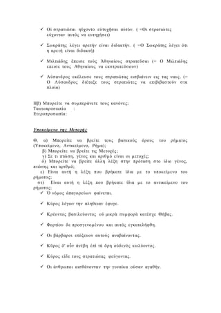  Οἱ στρατιῶται ηὔχοντο εὐτυχῆσαι αὐτόν. ( =Οι στρατιώτες
εύχονταν αυτός να ευτηχήσει)
 Σωκράτης λέγει αρετήν είναι διδακτήν. ( =Ο Σωκράτης λέγει ότι
η αρετή είναι διδακτή)
 Μιλτιάδης ἔπεισε τοὺς Ἀθηναίους στρατεῦσαι (= Ο Μιλτιάδης
επεισε τους Αθηναίους να εκστρατεύσουν)
 Λύσανδρος εκέλευσε τους στρατιώτας εισβαίνειν εις τας ναυς. (=
Ο Λύσανδρος διέταξε τους στρατιώτες να επιβιβαστούν στα
πλοία)
Ηβ) Μπορείτε να συμπεράνετε τους κανόνες;
Ταυτοπροσωπία :
Ετεροπροσωπία:
Υποκείμενο της Μετοχής
Θ. α) Μπορείτε να βρείτε τους βασικούς όρους του ρήματος
(Υποκείμενο, Αντικείμενο, Ρήμα);
β) Μπορείτε να βρείτε τις Μετοχές;
γ) Σε τι πτώση, γένος και αριθμό είναι οι μετοχές;
δ) Μπορείτε να βρείτε άλλη λέξη στην πρόταση στο ίδιο γένος,
πτώσης και αριθμό;
ε) Είναι αυτή η λέξη που βρήκατε ίδια με το υποκείμενο του
ρήματος;
στ) Είναι αυτή η λέξη που βρήκατε ίδια με το αντικείμενο του
ρήματος;
 Ὁ νόμος ἀπαγορεύων φαίνεται.
 Κύρος λέγων την αληθειαν έφυγε.
 Κρέοντος βασιλεύοντος οὐ μικρὰ συμφορὰ κατέσχε Θήβας.
 Φορτίου δε προσγενομένου και αυτός εγκατελήφθη.
 Οι βάρβαροι ετόξευον αυτούς αναβαίνοντας.
 Κῦρος δ' οὖν ἀνέβη ἐπὶ τὰ ὄρη οὐδενὸς κωλύοντος.
 Κύρος είδε τους στρατιώτας φεύγοντας.
 Οι άνθρωποι αισθάνονταν την γυναίκα ούσαν αγαθήν.
 