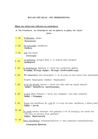 ΦΥΛΛΟ ΕΡΓΑΣΙΑΣ «ΤΟ ΥΠΟΚΕΙΜ ΕΝ Ο»
Μέρη του Λόγου που τίθενται ως υποκείμενο
Α. Να εντοπίσετε τα υποκείμενα και να ορίσετε τι μέρος του λόγου
είναι.
1. ΑΕ Ὁ Φίλιππος γράφει
2. ΑΕ
Ουσιαστικό
Οἱ τελευταῖοι κατέβαινον
Επίθετο
3. ΑΕ ἐγώ εἰμί καλός
Αντωνυμία
4. ΑΕ
οἱ τριάκοντα πονηροί ἦσαν (= οι τριάντα ήταν πονηροί)
Αριθμητικό
5. ΑΕ οἱ ἐργαζόμενοι ἀφίκοντο (= Αυτοί που εργάζονται ήρθαν)
Έναρθρη Μετοχή (Άρθρο+ Μετοχή= ΕπιθετικήΜετοχή )
6. ΑΕ Τὸ λακωνίζειν ἐστί φιλοσοφεῖν (= το να μιλάς με λίγα λόγια είναι φιλοσοφία)
7. ΑΕ
Έναρθο Απαρέμφατο (Άρθρο+ Απαρέμφατο)
οἱ ἐκ τῆς ἀγορᾶς ἔφυγον ( =αυτοί που ήταν από την αγορά έφυγαν)
Άρθρο+ Εμπρόθετος προσδιορισμός
8. ΑΕ οἱ τότε ἦσαν ἀνδρεῖοι ( =αυτοί που «υπήρξαν» τότε ήταν ανδρείοι)
Άρθρο + Επίρρημα
9. ΑΕ Ὁ μὲν οὐχ ὑπεύθυνος ἦν, ο δέ ἦν. (=ο ένας δεν ήταν υπεύθυνος, ο άλλος ήταν)
Άρθρο + μεν/δε
10. ΑΕ
11. ΑΕ
Το γνωθι σαυτον πανταχού εστί χρήσιμον (=το να γνωρίζεις τον εαυτό σου
από όλες τις πλευρές είναι χρήσιμο)
Άρθρο+ Προστακτική
Ὅσοι ἐδυνήθησαν ἐστρατοπευδεύοντο (= όσοι μπόρεσαν στρατοπεύδευαν)
Αναφορική Πρόταση
 