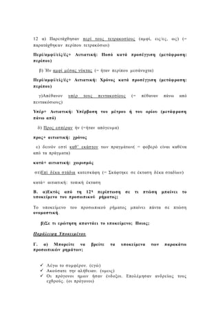 12 α) Παρετάχθησαν περί τους τετρακοσίους (αμφί, εις/ες, ως) (=
παρατάχθηκαν περίπου τετρακόσιοι)
Περί/αμφί/είς/ές+ Αιτιατική: Ποσό κατά προσέγγιση (μετάφραση:
περίπου)
β) Ήν αμφί μέσας νύκτας (= ήταν περίπου μεσάνυχτα)
Περί/αμφί/είς/ές+ Αιτιατική: Χρόνος κατά προσέγγιση (μετάφραση:
περίπου)
γ)Απέθανον υπέρ τους πεντακοσίους (= πέθαναν πάνω από
πεντακόσιους)
Υπέρ+ Αιτιατική: Υπέρβαση του μέτρου ή του ορίου (μετάφραση
πάνω από)
δ) Προς εσπέραν ήν (=ήταν απόγευμα)
προς+ αιτιατική: χρόνος
ε) δεινόν εστί καθ’ εκάστον των πραγμάτων( = φοβερό είναι καθένα
από τα πράγματα)
κατά+ αιτιατική: χωρισμός
στ)Επί δέκα στάδια κατεσκάφη (= Σκάφτηκε σε έκταση δέκα σταδίων)
κατά+ αιτιατική: τοπική έκταση
Β. α)Εκτός από τη 12η περίπτωση σε τι πτώση μπαίνει το
υποκείμενο του προσωπικού ρήματος;
Το υποκείμενο του προσωπικού ρήματος μπαίνει πάντα σε πτώση
ονομαστική.
β)Σε τι ερώτηση απαντάει το υποκείμενο; Ποιος;
Παράλειψη Υποκειμένου
Γ. α) Μπορείτε να βρείτε τα υποκείμενα των παρακάτω
προσωπικών ρημάτων;
 Λέγω το συμφέρον. (εγώ)
 Ακούσατε την αλήθειαν. (υμεις)
 Οι πρόγονοι ημων ήσαν ένδοξοι. Επολέμησαν ανδρείως τους
εχθρούς. (οι πρόγονοι)
 