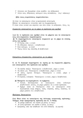  Λέγουσι τον Σωκράτην είναι αγαθόν. (οι άνθρωποι)
 Λέγει τους Αθηναιους πολεμειν τους αντιπάλους. (τις= κάποιος)
β)Σε ποιες περιπτώσεις παραλείπονται;
Α) όταν το υποκείμενο είναι η προσωπική αντωνυμία
Β)όταν τα υποκείμενο εννοείται από τα συμφραζόμενα
Γ) όταν είναι γενικό και αόριστο και τότε είναι: οι ανθρωποι, τίνες, τις
Συμφωνία υποκειμένου με το ρήμα σε πρόσωπο και αριθμό
Δ.α) Σε τι πρόσωπο και αριθμό είναι τα ρήματα και τα υποκείμενα
τους στα παρακάτω παραδείγματα;
β) Τι παρατηρείτε;το υποκείμενο συμφωνεί με το ρήμα σε πτώση,
γένος και αριθμό
 Ο Νικίας είπε. γ ενικό
 Οι Αθηναίοι έφυγον. γ πληθυντικό
 Εγώ πολεμω. α ενικό
 Υμεις λύετε τας σπονδάς β πληθυντικό
Εξαιρέσεις (συμφωνίας υποκειμένου με το ρήμα)
Ε. α) Τι διαφορά παρατηρείτε σε σχέση με τη συμφωνία ρήματος
και υποκειμένου στο πρόσωπο και αριθμό;
 Τα παιδία παίζει. Υποκείμενο γ πληθυντικό, ρήμα γ ενικό.
 Τα πάντε ρει. Υποκείμενο γ πληθυντικό, ρήμα γ ενικό.
 Η πόλις έχουσι δύναμιν. Υποκείμενο γ ενικό, ρήμα γ΄
πληθυντικό.
 Ο στρατός ενίκησαν. Υποκείμενο γ ενικό, ρήμα γ΄πληθυντικό.
β) Μπορείτε να συμπεράνετε τα σχήματα;
 Αττική Σύνταξη:όταν το υποκείμενο είναι ουδετερο
πληθυντικού γένους, το ρήμα μπαίνει σε γ ενικό πρόσωπο.
 Σχήμα κατά το Νοούμενο: όταν το υποκείμενο είναι
περιληπτική λέξη (δήμος, λαός, στρατός, πόλις, έκαστος, το
ρήμα μπαίνει σε γ πληθυντικό.
Πρόληψη Υποκειμένου
Ζ.α) Ποιο είναι το υποκείμενο της δεύτερης ονοματικής πρότασης;
Υπάρχει στην προηγούμενη πρόταση και σε τι θέση;
 Η μήτηρ φοβειται τον παιδα μη φύγη. (ο παις)
 Η γυνή ηρώτησε τον παίδα ει φύγη. (ο παις)
 Σωκράτης είπε την αλήθειαν ότι εστί διδακτή. (η αρετή)
 