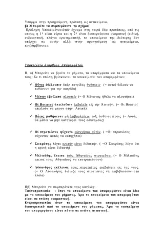 Υπάρχει στην προηγούμενη πρόταση ως αντικείμενο.
β) Μπορείτε να συμπεράνετε το σχήμα;
Πρόληψη Υποκειμένου:όταν έχουμε στη σειρά δύο προτάσεις, από τις
οποίες η 1η είναι κύρια και η 2η είναι δευτερεύουσα ονοματική (ειδική,
ενδοιαστική, πλάγια ερωτηματική), το υποκείμενο της δεύτερης δεν
υπάρχει σε αυτήν αλλά στην προηγούμενη ως αντικείμενο,
προλαμβάνεται.
Υποκείμενο άναρθρου Απαρεμφάτου
Η. α) Μπορείτε να βρείτε τα ρήματα, τα απαρέμφατα και τα υποκείμενα
τους; Σε τι πτώση βρίσκονται τα υποκείμενα των απαρεμφάτων;
 Οὗτοι ἐθέλουσιν ὑπὲρ πατρίδος θνήσκειν (= αυτοί θέλουν να
πεθάνουν για την πατρίδα)
 Μένων ἐβούλετο πλουτεῖν (= Ο Μένωνας ήθελε να πλουτήσει)
 Οἱ Βοιωτοὶ ἀπειλοῦσιν ἐμβαλεῖν εἰς τὴν Ἀττικήν. (= Οι Βοιωτοί
απειλούν να μπουν στην Αττική)
 Οὗτος μαθήσεται μὴ ἐπιβουλεύειν τοῖς ἀσθενεστέροις (= Αυτός
θα μάθει να μην κατηγορεί τους αδύναμους)
 Οἱ στρατιῶται ηὔχοντο εὐτυχῆσαι αὐτόν. ( =Οι στρατιώτες
εύχονταν αυτός να ευτηχήσει)
 Σωκράτης λέγει αρετήν είναι διδακτήν. ( =Ο Σωκράτης λέγει ότι
η αρετή είναι διδακτή)
 Μιλτιάδης ἔπεισε τοὺς Ἀθηναίους στρατεῦσαι (= Ο Μιλτιάδης
επεισε τους Αθηναίους να εκστρατεύσουν)
 Λύσανδρος εκέλευσε τους στρατιώτας εισβαίνειν εις τας ναυς.
(= Ο Λύσανδρος διέταξε τους στρατιώτες να επιβιβαστούν στα
πλοία)
Ηβ) Μπορείτε να συμπεράνετε τους κανόνες;
Ταυτοπροσωπία : όταν το υποκείμενο του απαρεμφάτου είναι ίδιο
με το υποκείμενο του ρήματος. Άρα το υποκείμενο του απαρεμφάτου
είναι σε πτώση ονομαστική.
Ετεροπροσωπία: όταν το υποκείμενο του απαρεμφάτου είναι
διαφορετικό από το υποκείμενο του ρήματος. Άρα το υποκείμενο
του απαρεμφάτου είναι πάντα σε πτώση αιτιατική.
 