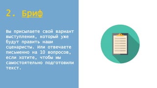 2. Бриф
Вы присылаете свой вариант
выступления, который уже
будут править наши
сценаристы. Или отвечаете
письменно на 10 вопросов,
если хотите, чтобы мы
самостоятельно подготовили
текст.
 