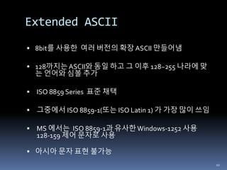 Extended ASCII
 8bit를 사용한 여러 버전의 확장 ASCII 만들어냄
 128까지는ASCII와 동일 하고 그 이후 128~255 나라에 맞
는 언어와 심볼 추가
 ISO 8859 Series 표준 채택
 그중에서 ISO 8859-1(또는 ISO Latin 1) 가 가장 많이 쓰임
 MS 에서는 ISO 8859-1과 유사한Windows-1252 사용
128-159 제어 문자로 사용
 아시아 문자 표현 불가능
10
 