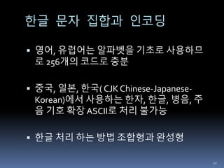 한글 문자 집합과 인코딩
 영어, 유럽어는 알파벳을 기초로 사용하므
로 256개의 코드로 충분
 중국, 일본, 한국( CJK Chinese-Japanese-
Korean)에서 사용하는 한자, 한글, 병음, 주
음 기호 확장 ASCII로 처리 불가능
 한글 처리 하는 방법 조합형과 완성형
12
 