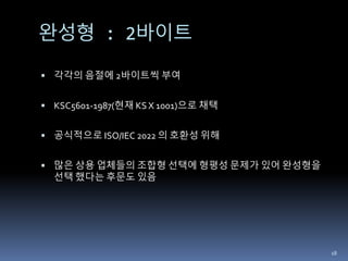 완성형 : 2바이트
 각각의 음절에 2바이트씩 부여
 KSC5601-1987(현재 KS X 1001)으로 채택
 공식적으로 ISO/IEC 2022 의 호환성 위해
 많은 상용 업체들의 조합형 선택에 형평성 문제가 있어 완성형을
선택 했다는 후문도 있음
18
 