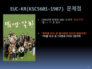 EUC-KR(KSC5601-1987) 문제점
 1990년에 방영된 MBC 드라마 “똠방각하”
“똠”-> “?” 로 표시
 “찦차를 타고 온 펲시맨과 쑛다리 똠방각하”
“?차를 타고 온 ?시맨과 ?다리 ?방각하
22
 