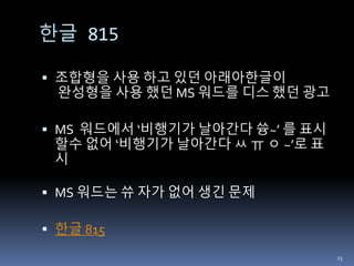 한글 815
 조합형을 사용 하고 있던 아래아한글이
완성형을 사용 했던 MS 워드를 디스 했던 광고
 MS 워드에서 ‘비행기가 날아간다 쓩~’ 를 표시
할수 없어 ‘비행기가 날아간다 ㅆ ㅠ ㅇ ~’로 표
시
 MS 워드는 쓔 자가 없어 생긴 문제
 한글 815
23
 