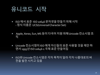 유니코드 시작
 ISO 에서 표준 ISO 10646 문자셋을 만들기 위해 시작
- 정식 이름은 UCS(UniversalCharacter Set)
 Apple, Xerox, Sun, MS 등이 다국어 지원 위해 Unicode 컨소시엄 조
직
 Unicode 컨소시엄이 ISO 에게 자신들의 표준 사용할 것을 제안 하
면서 1993년 ISO 10646-1 국제 표준 만들어짐
 ISO와 Unicode 컨소시엄은 각자 목적이 달라 각자 나름대로의 버
전을 발전 시키고 있음
26
 