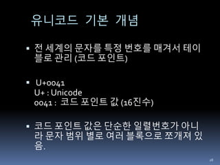 유니코드 기본 개념
 전 세계의 문자를 특정 번호를 매겨서 테이
블로 관리 (코드 포인트)
 U+0041
U+ : Unicode
0041 : 코드 포인트 값 (16진수)
 코드 포인트 값은 단순한 일렬번호가 아니
라 문자 범위 별로 여러 블록으로 쪼개져 있
음.
28
 