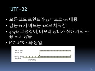 • 모든 코드 포인트가 32비트로 1:1 매핑
• 남는 11 개 비트는 0으로 채워짐
• 4byte 고정길이, 메모리 낭비가 심해 거의 사
용 되지 않음
• ISO UCS-4 와 동일
UTF-32
37
 