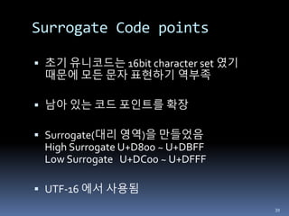 Surrogate Code points
 초기 유니코드는 16bit character set 였기
때문에 모든 문자 표현하기 역부족
 남아 있는 코드 포인트를 확장
 Surrogate(대리 영역)을 만들었음
High Surrogate U+D800 ~ U+DBFF
Low Surrogate U+DC00 ~ U+DFFF
 UTF-16 에서 사용됨
39
 
