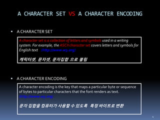  A CHARACTER SET
 A CHARACTER ENCODING
A CHARACTER SET VS A CHARACTER ENCODING
4
A character set is a collection of letters and symbols used in a writing
system. For example, the ASCII character set covers letters and symbols for
English text (http://www.w3.org)
케릭터셋, 문자셋, 문자집합 으로 불림
A character encoding is the key that maps a particular byte or sequence
of bytes to particular characters that the font renders as text.
(http://www.w3.org)
문자 집합을 컴퓨터가 사용할 수 있도록 특정 바이트로 변환
 