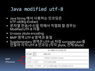 Java modified utf-8
 Java String 에서 사용하는 인코딩은
UTF-16(Big-Endian)
 문자열 전송/수신을 위해서 직렬화 할 경우는
Modified UTF-8 사용
 U+0000 2byte encoding
 BMP 영역 UTF-8 영역과 동일
 Supplementary 영역은 UTF-16 처럼 surrogate pair를
만들어 각각 UTF-8 인코딩 (각각 3byte, 전체 6byte)
44
6byte
2byte
BMP
(Plane00)
 