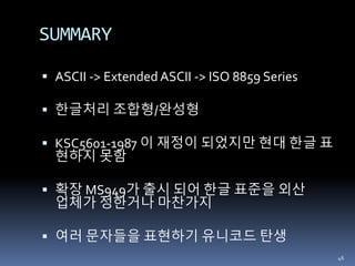 SUMMARY
 ASCII -> Extended ASCII -> ISO 8859 Series
 한글처리 조합형/완성형
 KSC5601-1987 이 재정이 되었지만 현대 한글 표
현하지 못함
 확장 MS949가 출시 되어 한글 표준을 외산
업체가 정한거나 마찬가지
 여러 문자들을 표현하기 유니코드 탄생
46
 