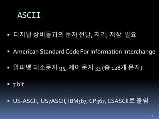 ASCII
 디지털 장비들과의 문자 전달, 처리, 저장 필요
 American Standard Code For Information Interchange
 알파벳 대소문자 95, 제어 문자 33 (총 128개 문자)
 7 bit
 US-ASCII, US7ASCII, IBM367, CP367, CSASCII로 불림
5
 