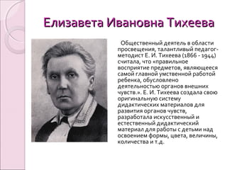 Елизавета Ивановна ТихееваЕлизавета Ивановна Тихеева
Общественный деятель в области
просвещения, талантливый педагог-
методист Е. И. Тихеева (1866 - 1944)
считала, что «правильное
восприятие предметов, являющееся
самой главной умственной работой
ребенка, обусловлено
деятельностью органов внешних
чувств.». Е. И. Тихеева создала свою
оригинальную систему
дидактических материалов для
развития органов чувств,
разработала искусственный и
естественный дидактический
материал для работы с детьми над
освоением формы, цвета, величины,
количества и т.д.
 