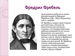 Фредрих ФребельФредрих Фребель
Для развития ребенка в самом
раннем возрасте Фредрих
Фребель (1782 -1852) предложил
шесть «даров».
Ф. Фребель создал свою теорию
детской игры, показал её
воспитательное значение,
показал, что посредством игры
ребенок развивается не только
физически, но и духовно -
вводится в жизнь, развивает свои
органы чувств. Заслуга Фребеля в
том, что он разработал целую
серию игр для детей. Ф. Фребель
считал: свою внутреннюю
сущность человек раскрывает
через труд и игру, посредством
звуков, красок и форм.
 