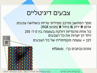 ©‫חודיס‬ ‫חייט‬ ‫שרית‬‫למידה‬ ‫טכנולוגיות‬ ‫כנס‬2015|‫חולון‬ ‫טכנולוגי‬ ‫מכון‬
‫דיגיטליים‬ ‫צבעים‬
‫נוריות‬ ‫ממיליוני‬ ‫מורכב‬ ‫המחשב‬ ‫מסך‬‫צבעים‬ ‫בשלושה‬:
‫אדום‬R‫ירוק‬G‫כחול‬B(‫מכאן‬RGB)
‫בין‬ ‫בעוצמה‬ ‫דולקת‬ ‫מהנוריות‬ ‫אחת‬ ‫כל‬0‫ל‬-255
‫הצבעים‬ ‫כל‬ ‫את‬ ‫יוצרות‬ ‫הן‬ ‫ויחד‬
‫לבן‬=‫עוצמה‬‫מקסימלית‬‫הצבעים‬ ‫כל‬ ‫של‬
‫כך‬ ‫נכתבים‬ ‫גוונים‬:#f5dcdc
 